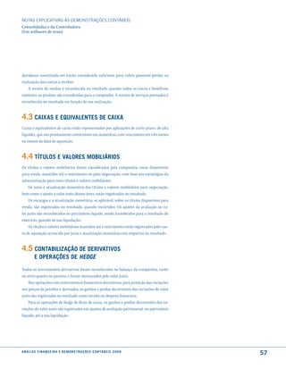 NOTAS EXPlICATIVAS àS DEmONSTRAÇÕES CONTáBEIS
Consolidadas e da Controladora
(Em milhares de reais)




duvidosos constituída em limite considerado suficiente para cobrir possíveis perdas na
realização das contas a receber.
    A receita de vendas é reconhecida no resultado quando todos os riscos e benefícios
inerentes ao produto são transferidos para o comprador. A receita de serviços prestados é
reconhecida no resultado em função de sua realização.


4.3 caixas e equiValentes de caixa
Caixa e equivalentes de caixa estão representados por aplicações de curto prazo, de alta
liquidez, que são prontamente conversíveis em numerário, com vencimento em três meses
ou menos da data de aquisição.


4.4 títulos e Valores moBiliários
Os títulos e valores mobiliários foram classificados pela companhia como disponíveis
para venda, mantidos até o vencimento ou para negociação, com base nas estratégias da
administração para esses títulos e valores mobiliários.
     Os juros e atualização monetária dos títulos e valores mobiliários para negociação,
bem como o ajuste a valor justo desses itens, estão registrados no resultado.
     Os encargos e a atualização monetária, se aplicável, sobre os títulos disponíveis para
venda, são registrados no resultado, quando incorridos. Os ajustes da avaliação ao va-
lor justo são reconhecidos no patrimônio líquido, sendo transferidos para o resultado do
exercício, quando de sua liquidação.
     Os títulos e valores mobiliários mantidos até o vencimento estão registrados pelo cus-
to de aquisição acrescido por juros e atualização monetária com impactos no resultado.


4.5 contaBiliZação de deriVatiVos
          e oPerações de Hedge
Todos os instrumentos derivativos foram reconhecidos no balanço da companhia, tanto
no ativo quanto no passivo, e foram mensurados pelo valor justo.
    Nas operações com instrumentos financeiros derivativos, para proteção das variações
nos preços de petróleo e derivados, os ganhos e perdas decorrentes das variações do valor
justo são registrados no resultado como receita ou despesa financeira.
    Para as operações de hedge de fluxo de caixa, os ganhos e perdas decorrentes das va-
riações do valor justo são registrados em ajustes de avaliação patrimonial, no patrimônio
líquido, até a sua liquidação.




a n á l i s e f i n a n c e i r a e d e m o n s t r a ç õ e s c o n tá B e i s 2 0 0 8
                                                                                              57
 