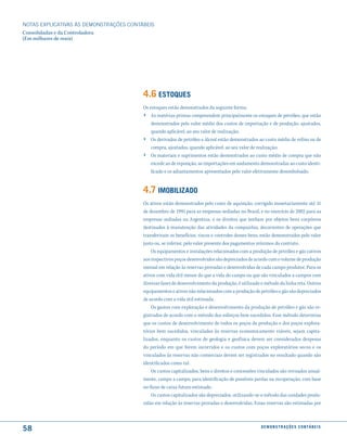 NOTAS EXPlICATIVAS àS DEmONSTRAÇÕES CONTáBEIS
Consolidadas e da Controladora
(Em milhares de reais)




                                         4.6 estoques
                                         Os estoques estão demonstrados da seguinte forma:
                                         › As matérias-primas compreendem principalmente os estoques de petróleo, que estão
                                             demonstrados pelo valor médio dos custos de importação e de produção, ajustados,
                                             quando aplicável, ao seu valor de realização;
                                         ›   Os derivados de petróleo e álcool estão demonstrados ao custo médio de refino ou de
                                             compra, ajustados, quando aplicável, ao seu valor de realização;
                                         ›   Os materiais e suprimentos estão demonstrados ao custo médio de compra que não
                                             excede ao de reposição, as importações em andamento demonstradas ao custo identi-
                                             ficado e os adiantamentos apresentados pelo valor efetivamente desembolsado.


                                         4.7 imoBiliZado
                                         Os ativos estão demonstrados pelo custo de aquisição, corrigido monetariamente até 31
                                         de dezembro de 1995 para as empresas sediadas no Brasil, e no exercício de 2002 para as
                                         empresas sediadas na Argentina, e os direitos que tenham por objetos bens corpóreos
                                         destinados à manutenção das atividades da companhia, decorrentes de operações que
                                         transferiram os benefícios, riscos e controles desses bens, estão demonstrados pelo valor
                                         justo ou, se inferior, pelo valor presente dos pagamentos mínimos do contrato.
                                             Os equipamentos e instalações relacionados com a produção de petróleo e gás cativos
                                         aos respectivos poços desenvolvidos são depreciados de acordo com o volume de produção
                                         mensal em relação às reservas provadas e desenvolvidas de cada campo produtor. Para os
                                         ativos com vida útil menor do que a vida do campo ou que são vinculados a campos com
                                         diversas fases de desenvolvimento da produção, é utilizado o método da linha reta. Outros
                                         equipamentos e ativos não relacionados com a produção de petróleo e gás são depreciados
                                         de acordo com a vida útil estimada.
                                             Os gastos com exploração e desenvolvimento da produção de petróleo e gás são re-
                                         gistrados de acordo com o método dos esforços bem sucedidos. Esse método determina
                                         que os custos de desenvolvimento de todos os poços de produção e dos poços explora-
                                         tórios bem sucedidos, vinculados às reservas economicamente viáveis, sejam capita-
                                         lizados, enquanto os custos de geologia e geofísica devem ser considerados despesas
                                         do período em que forem incorridos e os custos com poços exploratórios secos e os
                                         vinculados às reservas não comerciais devem ser registrados no resultado quando são
                                         identificados como tal.
                                             Os custos capitalizados, bens e direitos e concessões vinculados são revisados anual-
                                         mente, campo a campo, para identificação de possíveis perdas na recuperação, com base
                                         no fluxo de caixa futuro estimado.
                                             Os custos capitalizados são depreciados, utilizando-se o método das unidades produ-
                                         zidas em relação às reservas provadas e desenvolvidas. Essas reservas são estimadas por



58                                                                                                  d e m o n s t r a ç õ e s c o n tá B e i s
 