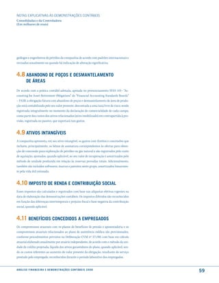 NOTAS EXPlICATIVAS àS DEmONSTRAÇÕES CONTáBEIS
Consolidadas e da Controladora
(Em milhares de reais)




geólogos e engenheiros de petróleo da companhia de acordo com padrões internacionais e
revisadas anualmente ou quando há indicação de alteração significativa.


4.8 aBandono de Poços e desmantelamento
          de áreas
De acordo com a prática contábil adotada, apoiada no pronunciamento SFAS 143– “Ac-
counting for Asset Retirement Obligations” do “Financial Accounting Standards Boards”
– FASB, a obrigação futura com abandono de poços e desmantelamento de área de produ-
ção está contabilizada pelo seu valor presente, descontada a uma taxa livre de risco, sendo
registrada integralmente no momento da declaração de comercialidade de cada campo,
como parte dos custos dos ativos relacionados (ativo imobilizado) em contrapartida à pro-
visão, registrada no passivo, que suportará tais gastos.


4.9 atiVos intanGíVeis
A companhia apresenta, em seu ativo intangível, os gastos com direitos e concessões que
incluem, principalmente, os bônus de assinatura correspondentes às ofertas para obten-
ção de concessão para exploração de petróleo ou gás natural e são registrados pelo custo
de aquisição, ajustados, quando aplicável, ao seu valor de recuperação e amortizados pelo
método de unidade produzida em relação às reservas provadas totais. Adicionalmente,
também são incluídos softwares, marcas e patentes neste grupo, amortizados linearmen-
te pela vida útil estimada.


4.10 imPosto de renda e contriBuição social
Esses impostos são calculados e registrados com base nas alíquotas efetivas vigentes na
data de elaboração das demonstrações contábeis. Os impostos diferidos são reconhecidos
em função das diferenças intertemporais e prejuízo fiscal e base negativa da contribuição
social, quando aplicável.


4.11 Benefícios concedidos a emPreGados
Os compromissos atuariais com os planos de benefícios de pensão e aposentadoria e os
compromissos atuariais relacionados ao plano de assistência médica são provisionados,
conforme procedimentos previstos na Deliberação CVM nº 371/00, com base em cálculo
atuarial elaborado anualmente por atuário independente, de acordo com o método da uni-
dade de crédito projetada, líquido dos ativos garantidores do plano, quando aplicável, sen-
do os custos referentes ao aumento do valor presente da obrigação, resultante do serviço
prestado pelo empregado, reconhecidos durante o período laborativo dos empregados.


a n á l i s e f i n a n c e i r a e d e m o n s t r a ç õ e s c o n tá B e i s 2 0 0 8
                                                                                              59
 