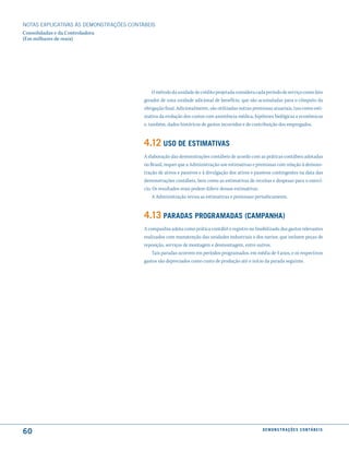 NOTAS EXPlICATIVAS àS DEmONSTRAÇÕES CONTáBEIS
Consolidadas e da Controladora
(Em milhares de reais)




                                              O método da unidade de crédito projetada considera cada período de serviço como fato
                                         gerador de uma unidade adicional de benefício, que são acumuladas para o cômputo da
                                         obrigação final. Adicionalmente, são utilizadas outras premissas atuariais, tais como esti-
                                         mativa da evolução dos custos com assistência médica, hipóteses biológicas e econômicas
                                         e, também, dados históricos de gastos incorridos e de contribuição dos empregados.


                                         4.12 uso de estimatiVas
                                         A elaboração das demonstrações contábeis de acordo com as práticas contábeis adotadas
                                         no Brasil, requer que a Administração use estimativas e premissas com relação à demons-
                                         tração de ativos e passivos e à divulgação dos ativos e passivos contingentes na data das
                                         demonstrações contábeis, bem como as estimativas de receitas e despesas para o exercí-
                                         cio. Os resultados reais podem diferir dessas estimativas.
                                              A Administração revisa as estimativas e premissas periodicamente.


                                         4.13 Paradas ProGramadas (camPanha)
                                         A companhia adota como prática contábil o registro no Imobilizado dos gastos relevantes
                                         realizados com manutenção das unidades industriais e dos navios, que incluem peças de
                                         reposição, serviços de montagem e desmontagem, entre outros.
                                             Tais paradas ocorrem em períodos programados, em média de 4 anos, e os respectivos
                                         gastos são depreciados como custo de produção até o início da parada seguinte.




60                                                                                                   d e m o n s t r a ç õ e s c o n tá B e i s
 
