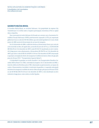 NOTAS EXPlICATIVAS àS DEmONSTRAÇÕES CONTáBEIS
Consolidadas e da Controladora
(Em milhares de reais)




Gasoduto BolíVia-Brasil
O Gasoduto Bolívia-Brasil, no território boliviano, é de propriedade da empresa Gás
Transboliviano S.A. (GTB), tendo a Gaspetro participação minoritária (11%) no capital
dessa companhia.
    Para construção do trecho boliviano, foi firmado um contrato com a Yacimientos Pe-
trolíferos Fiscales Bolivianos (YPFB), posteriormente repassado à GTB, por empreitada
global (turn key), no valor de US$ 350 milhões, que está sendo liquidado em 12 anos, desde
janeiro de 2000, através do fornecimento de serviços de transporte.
    Em 31 de dezembro de 2008, o saldo dos direitos ao fornecimento futuro, por conta do
custo incorrido na obra, até aquela data, acrescidos de juros de 10,7% a.a., é de R$ 560.369
(R$ 506.239 em 31 de dezembro de 2007), sendo R$ 416.745 classificados no ativo realizá-
vel a longo prazo como adiantamento a fornecedores (R$ 396.781 em 31 de dezembro de
2007), que inclui o valor de R$ 141.530 (R$ 111.143 em 31 de dezembro de 2007) relacionado
à aquisição antecipada do direito de transportar 6 milhões de metros cúbicos de gás pelo
prazo de 40 anos (TCO - “Transportation Capacity Option”).
    A titularidade do gasoduto no trecho brasileiro é da Transportadora Brasileira Ga-
soduto Bolívia-Brasil S.A. (TBG), controlada da Gaspetro. Em 31 de dezembro de 2008, o
total de créditos da Petrobras junto à TBG, relacionados ao gerenciamento, ao repasse de
custos e financiamentos vinculados à construção do gasoduto e à aquisição antecipada
do direito de transportar 6 milhões de metros cúbicos de gás, pelo prazo de 40 anos (TCO),
era de R$ 907.862 (R$ 875.134 em 31 de dezembro de 2007), e está classificado no ativo
realizável a longo prazo, como contas a receber líquidas.




a n á l i s e f i n a n c e i r a e d e m o n s t r a ç õ e s c o n tá B e i s 2 0 0 8
                                                                                               67
 