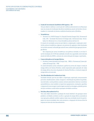 NOTAS EXPlICATIVAS àS DEmONSTRAÇÕES CONTáBEIS
Consolidadas e da Controladora
(Em milhares de reais)




                                         m. Fundo de Investimento Imobiliário RB Logística - FII
                                            Tem por objetivo viabilizar a construção de 4 edifícios administrativos em Macaé por
                                            meio da emissão de Certificados Recebíveis Imobiliários através da Rio Bravo Securi-
                                            tizadora S.A., lastreado em direitos creditórios locatícios junto à Petrobras.

                                         n. Termelétricas
                                            » Termorio S.A.; FAFEN Energia S.A.; Baixada Santista Energia Ltda.; Termomacaé
                                                Ltda.; SFE - Sociedade Fluminense de Energia Ltda.; Termoceará Ltda.; Termo-
                                                bahia S.A.; Ibiritermo S.A.; e Usina Termelétrica de Juiz de Fora S.A.
                                            O conjunto de sociedades acima tem por objetivo a implantação e exploração comer-
                                            cial de centrais termelétricas, algumas com processo de cogeração, todas localizadas
                                            no território nacional, utilizando gás natural como combustível para geração de ener-
                                            gia elétrica.
                                                São compostas por usinas termelétricas com potência instalada, ou em fase fi-
                                            nal de instalação, de 3,4 GW (não auditado), estando esta capacidade comercializada
                                            através de leilões da ANEEL, contratos de comercialização de energia e exportações.

                                         o. Comercializadoras de Energia Elétrica
                                            » Petrobras Comercializadora de Energia Ltda. - PBEN; e Termomacaé Comerciali-
                                                zadora de Energia Ltda. - TMC
                                            As comercializadoras acima centralizam a gestão da carteira de compra e venda de
                                            energia elétrica do Sistema Petrobras, sendo responsáveis pelas operações de venda
                                            de energia elétrica dos ativos de geração do Sistema Petrobras, e eventual compra de
                                            energia elétrica do mercado.

                                         p. Alvo Distribuidora de Combustíveis Ltda.
                                            Sociedade limitada, que tem por objeto a importação, exportação, armazenamento
                                            provisório, beneficiamento, venda, transporte e distribuição de produtos de petróleo,
                                            seus derivados e outros produtos conexos, inclusive pneumático, baterias e acessórios
                                            automobilísticos, como também os respectivos equipamentos, instalações, aparelhos
                                            e máquinas do ramo em geral, seja de origem nacional ou estrangeira, podendo prestar
                                            serviços correlatos e ainda realizar quaisquer atividades acessórias.

                                         q. Petrobras Biocombustível S.A.
                                            Tem como objeto desenvolver a produção de etanol, biodiesel e de quaisquer outros
                                            produtos e atividades correlatos ou afins e a geração de energia elétrica associada às
                                            suas operações, podendo também explorar todas essas atividades através da partici-
                                            pação em outras sociedades, bem como promover a integração de diversas áreas da
                                            empresa em torno do tema biocombustíveis.




86                                                                                                  d e m o n s t r a ç õ e s c o n tá B e i s
 