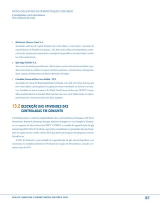 NOTAS EXPlICATIVAS àS DEmONSTRAÇÕES CONTáBEIS
Consolidadas e da Controladora
(Em milhares de reais)




r. Refinaria Abreu e Lima S.A.
   Sociedade anônima de capital fechado tem como objeto a construção e operação de
   uma Refinaria de Petróleo em Ipojuca - PE, bem como refino, processamento, comer-
   cialização, importação, exportação e transporte de petróleo e seus derivados, correla-
   tos e biocombustíveis.

s. Ipiranga Asfalto S.A.
   Tem como atividade preponderante a fabricação e comercialização de emulsões e pro-
   dutos derivados de asfaltos em geral, produtos químicos, anticorrosivos, detergentes,
   óleos e graxas lubrificantes e produtos derivados de hulha.

t. Cordoba Financial Services Gmbh - CFS
   Sociedade por Cotas de Responsabilidade Limitada, com sede em Viena, Áustria, que
   tem como objeto a participação no capital de outras sociedades na Áustria e no exte-
   rior. Cordoba é a única acionista do World Fund Financial Services (WFFS), compa-
   nhia estabelecida sob as leis das Ilhas Cayman, que tem como objeto atuar em opera-
   ções bancárias e financeiras fora das Ilhas Cayman.


13.2 descrição das atiVidades das
              controladas em conJunto
A Petrobras exerce o controle compartilhado sobre as termelétricas Termoaçu, UTE Norte
Fluminense, Brentech, Brasympe Energia, Breitener Energética e Cia Energética Manaua-
ra; as empresas de biocombustíveis PMCC e PCBIOS; a unidade de regaseificação de gás
natural liquefeito GNL do Nordeste, que foram consolidadas na proporção das participa-
ções no capital social, e sobre a Brasil PCH que detém participação em pequenas centrais
hidrelétricas.
    A GNL do Nordeste é uma unidade de regaseificação de gás natural liquefeito a ser
construída no complexo Industrial e Portuário do Suape, em Pernambuco, visando à re-
vaporização do GNL.




a n á l i s e f i n a n c e i r a e d e m o n s t r a ç õ e s c o n tá B e i s 2 0 0 8
                                                                                            87
 