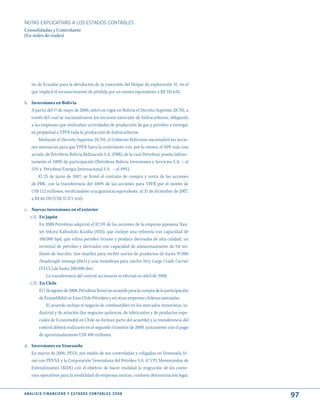 NOTAS ExPLICATIVAS A LOS ESTADOS CONTABLES
Consolidadas y Controlante
(En miles de reales)




     no de Ecuador para la devolución de la concesión del bloque de exploración 31, en el
     que implicó el reconocimiento de pérdida por un monto equivalente a R$ 181.645.

b. Inversiones en Bolivia
   A partir del 1º de mayo de 2006, entró en vigor en Bolivia el Decreto Supremo 28.701, a
   través del cual se nacionalizaron los recursos naturales de hidrocarburos, obligando
   a las empresas que realizaban actividades de producción de gas y petróleo a entregar
   en propiedad a YPFB toda la producción de hidrocarburos.
       Mediante el Decreto Supremo 28.701, el Gobierno Boliviano nacionalizó las accio-
   nes necesarias para que YPFB fuera la controlante con, por lo menos, el 50% más una
   acción, de Petrobras Bolivia Refinación S.A. (PBR), de la cual Petrobras poseía indirec-
   tamente el 100% de participación (Petrobras Bolivia Inversiones y Servicios S.A. – el
   51% y Petrobras Energia Internacional S.A. – el 49%).
       El 25 de junio de 2007, se firmó el contrato de compra y venta de las acciones
   de PBR, con la transferencia del 100% de las acciones para YPFB por el monto de
   US$ 112 millones, verificándose una ganancia equivalente, al 31 de diciembre de 2007,
   a R$ 66.195 (US$ 37.371 mil).

c. Nuevas inversiones en el exterior
   c.1) En Japón
        En 2008 Petrobras adquirió el 87,5% de las acciones de la empresa japonesa Nan-
        sei Sekiyu Kabushiki Kaisha (NSS), que incluye una refinería con capacidad de
        100.000 bpd, que refina petróleo liviano y produce derivados de alta calidad, un
        terminal de petróleo y derivados con capacidad de almacenamiento de 9,6 mi-
        llones de barriles, tres muelles para recibir navíos de productos de hasta 97.000
        Deadweight tonnage (dwt) y una monoboya para navíos Very Large Crude Carrier
        (VLCC) de hasta 280.000 dwt.
             La transferencia del control accionario se efectuó en abril de 2008.
   c.2) En Chile
        El 7 de agosto de 2008, Petrobras firmó un acuerdo para la compra de la participación
        de ExxonMobil en Esso Chile Petrolera y en otras empresas chilenas asociadas.
             El acuerdo incluye el negocio de combustibles en los mercados minoristas, in-
        dustrial y de aviación (los negocios químicos, de lubricantes y de productos espe-
        ciales de Exxonmobil en Chile no forman parte del acuerdo) y la transferencia del
        control deberá realizarse en el segundo trimestre de 2009, juntamente con el pago
        de aproximadamente US$ 400 millones.

d. Inversiones en Venezuela
   En marzo de 2006, PESA, por medio de sus controladas y coligadas en Venezuela fir-
   mó con PDVSA y la Corporación Venezolana del Petróleo S.A. (CVP), Memorandos de
   Entendimiento (MDE) con el objetivo de hacer realidad la migración de los conve-
   nios operativos para la modalidad de empresas mixtas, confome determinación legal.


A N Á L I S I S F I N A N C I E R O y E S tA d O S C O N tA B L E S 2 0 0 8
                                                                                                97
 