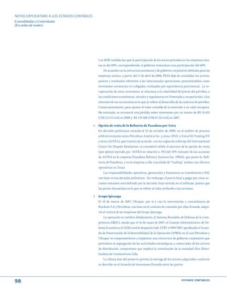 NOTAS ExPLICATIVAS A LOS ESTADOS CONTABLES
Consolidadas y Controlante
(En miles de reales)




                                                Los MDE establecían que la participación de los socios privados en las empresas mix-
                                                tas es del 40%, correspondiendo al gobierno venezolano una participación del 60%.
                                                    De acuerdo con la estructura societaria y de gobierno corporativo definida para las
                                                empresas mixtas, a partir del 1º de abril de 2006, PESA dejó de consolidar los activos,
                                                pasivos y resultados referentes a las mencionadas operaciones, presentándolos como
                                                inversiones societarias en coligadas, evaluadas por equivalencia patrimonial. La re-
                                                cuperación de estas inversiones se relaciona a la volatilidad del precio del petróleo, a
                                                las condiciones económicas, sociales y regulatorias en Venezuela y, en particular, a los
                                                intereses de sus accionistas en lo que se refiere al desarrollo de las reservas de petróleo.
                                                Consecuentemente, para ajustar el valor contable de la inversión a su valor recupera-
                                                ble estimado, se reconoció una pérdida sobre inversiones por un monto de R$ 55.425
                                                (US$ 23.115 mil) en 2008 y R$ 119.588 (US$ 67.514 mil) en 2007.

                                             e. Opción de venta de la Refinería de Pasadena por Astra
                                                En decisión preliminar emitida el 24 de octubre de 2008, en el ámbito de proceso
                                                arbitral existente entre Petrobras América Inc. y otras (PAI) y Astra Oil Trading NV
                                                y otras (ASTRA), que tramita de acuerdo con las reglas de arbitraje del International
                                                Centre for Dispute Resolution, se consideró válido el ejercicio de la opción de venta
                                                (put option) ejercido por ASTRA en relación a PAI del 50% restante de las acciones
                                                de ASTRA en la empresa Pasadena Refinery Systems Inc. (PRSI), que posee la Refi-
                                                nería de Pasadena, y en la empresa a ella vinculada de “trading”, ambas con oficinas
                                                operativas en Texas.
                                                    Las responsabilidades operativas, gerenciales y financieras se transfirieron a PAI,
                                                con base en esa decisión preliminar. Sin embargo, el precio final a pagar por estas ac-
                                                ciones restantes será definido por la decisión final emitida en el arbitraje, puesto que
                                                las partes discuerdan en lo que se refiere al valor atribuido a las acciones.

                                             f. Grupo Ipiranga
                                                El 18 de marzo de 2007, Ultrapar, por sí y con la intervención y concordancia de
                                                Braskem S.A y Petrobras, con base en el contrato de comisión por ellas firmado, adqui-
                                                rió el control de las empresas del Grupo Ipiranga.
                                                    La operación se notificó debidamente al Sistema Brasileño de Defensa de la Com-
                                                petencia (SBDC), siendo que el 16 de mayo de 2007, el Consejo Administrativo de De-
                                                fensa Económica (CADE) emitió despacho Gab. LFRV nº009/2007 aprobando el Acuer-
                                                do de Preservación de la Reversibilidad de la Operación (APRO), en el cual Petrobras y
                                                Ultrapar se comprometieron a implantar una estructura de gobierno corporativo que
                                                permitiera la segregación de las actividades estratégicas y comerciales de los activos
                                                de distribución, compromiso que implicó la constitución de la sociedad Alvo Distri-
                                                buidora de Combustíveis Ltda.
                                                    La última fase del proyecto preveía la entrega de los activos adquiridos conforme
                                                se describe en el Acuerdo de Inversiones firmado entre las partes.



98                                                                                                                  E S tA d O S C O N tA B L E S
 
