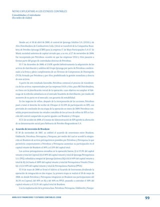 NOTAS ExPLICATIVAS A LOS ESTADOS CONTABLES
Consolidadas y Controlante
(En miles de reales)




         Siendo así, el 30 de abril de 2008, el control de Ipiranga Asfaltos S.A. (IASA) y de
     Alvo Distribuidora de Combustíveis Ltda. (Alvo) se transfirió de la Companhia Brasi-
     leira de Petróleo Ipiranga (CBPI) para la empresa 17 de Maio Participações S.A (17 de
     Maio), sociedad anónima de capital cerrado que, a su vez, el 27 de noviembre de 2008,
     fue incorporada por Petrobras, ocasión en que las empresas IASA y Alvo pasaron a
     formar parte del grupo de controladas directas de Petrobras.
         El 17 de diciembre de 2008, el CADE aprobó definitivamente la adquisición de los
     activos de distribución y asfaltos del Grupo Ipiranga por parte de Petrobras condicio-
     nado a la firma y pleno cumplimiento de un Término de Compromiso de Desempeño
     (TCD), firmado por Petrobras y por Alvo, posibilitando la gestión inmediata y directa
     de esos activos.
         A partir de este resultado favorable, Petrobras comenzó el proceso de transferen-
     cia de los activos, representados por las empresas IASA y Alvo, para BR Distribuidora,
     en línea con la planificación inicial de la operación, cuyo objetivo era ampliar el lide-
     razgo de la referida subsidiaria en el mercado brasileño de distribución, por medio del
     aumento de su parte en el mercado, con garantía de rentabilidad.
         En los negocios de refino, después de la incorporación de las acciones, Petrobras
     pasó a tener el derecho de recibir de Ultrapar el 33,33% de participación en RPI, con
     previsión de conclusión de esa etapa de la operación en enero de 2009. Petrobras con-
     solida proporcionalmente los estados contables de los activos de refino de RPI en fun-
     ción del control compartido en partes iguales con Braskem y Ultrapar.
         El 21 de octubre de 2008, el Consejo de Administración de RPI aprobó la alteración
     de su denominación social para Refinaria de Petróleo Riograndense S.A.

g. Acuerdo de inversión de Braskem
   El 30 de noviembre de 2007, se celebró el acuerdo de inversiones entre Braskem,
   Odebrecht, Petrobras, Petroquisa y Norquisa, por medio del cual se acordó la integra-
   ción en Braskem de activos petroquímicos poseídos por Petrobras y Petroquisa, lo que
   permitiría conjuntamente a Petrobras y Petroquisa aumentar su participación en el
   capital votante de Braskem al 30% y al 25% del capital total.
        Los activos petroquímicos envueltos en la operación fueron: (i) el 37,3% del capital
   votante y total de Copesul; (ii) el 40% del capital votante y total de Ipiranga Petroquímica
   S.A. (IPQ), subsidiária integral de Ipiranga Química (IQ); (iii) el 40% del capital votante y
   total de IQ; (iv) hasta el 100% del capital votante y total de Petroquímica Triunfo (Triun-
   fo); y (v) el 40% del capital votante y total de Petroquímica Paulínia (PPSA).
        El 14 de mayo de 2008 se firmó el Aditivo al Acuerdo de Inversiones dividiendo la
   operación de integración en dos etapas. La primera etapa se realizó el 30 de mayo de
   2008, en donde Petrobras y Petroquisa integraron en Braskem sus participaciones del
   36,5% en Copesul, del 40% en IQ y del 40% en PPSA, pasando a controlar el 30% del
   capital votante y el 23,1% del capital total de Braskem.
        Con la implantación de la primera fase, Petrobras, Petroquisa, Odebrecht y Norqui-


A N Á L I S I S F I N A N C I E R O y E S tA d O S C O N tA B L E S 2 0 0 8
                                                                                                   99
 