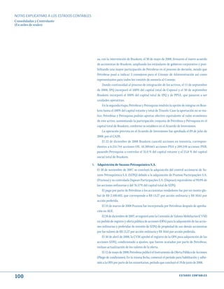 NOTAS ExPLICATIVAS A LOS ESTADOS CONTABLES
Consolidadas y Controlante
(En miles de reales)




                                                sa, con la intervención de Braskem, el 30 de mayo de 2008, firmaron el nuevo acuerdo
                                                de accionistas de Braskem, ampliando los estándares de gobierno corporativo y posi-
                                                bilitando una mayor participación de Petrobras en el proceso de decisión, siendo que
                                                Petrobras pasó a indicar 3 consejeros para el Consejo de Administración así como
                                                representantes para todos los comités de asesoría al Consejo.
                                                     Dando continuidad al proceso de integración de los activos, el 11 de septiembre
                                                de 2008, IPQ incorporó el 100% del capital total de Copesul y el 30 de septiembre
                                                Braskem incorporó el 100% del capital total de IPQ y de PPSA, que pasaron a ser
                                                unidades operativas.
                                                     En la segunda etapa, Petrobras y Petroquisa tendrán la opción de integrar en Bras-
                                                kem hasta el 100% del capital votante y total de Triunfo. Caso la aportación no se rea-
                                                lice, Petrobras y Petroquisa podrán aportar efectivo equivalente al valor económico
                                                de este activo, aumentando la participación conjunta de Petrobras y Petroquisa en el
                                                capital total de Braskem, conforme se establece en el Acuerdo de Inversiones.
                                                     La operación prevista en el Acuerdo de Inversiones fue aprobada el 09 de julio de
                                                2008, por el CADE.
                                                     El 22 de diciembre de 2008 Braskem canceló acciones en tesorería, correspon-
                                                dientes a 6.251.744 acciones ON, 10.389.665 acciones PNA y 209.248 acciones PNB,
                                                pasando Petroquisa a controlar el 31,0 % del capital votante y el 23,8 % del capital
                                                social total de Braskem.

                                             h. Adquisición de Suzano Petroquímica S.A.
                                                El 30 de noviembre de 2007, se concluyó la adquisición del control accionario de Su-
                                                zano Petroquímica S.A. (SZPQ) debido a la adquisición de Pramoa Participações S.A.
                                                (Pramoa) y su controlada Dapean Participações S.A. (Dapean), equivalente al 99,9% de
                                                las acciones ordinarias y del 76,57% del capital total de SZPQ.
                                                     El pago por parte de Petrobras a los accionistas vendedores fue por un monto glo-
                                                bal de R$ 2.100.402, que corresponde a R$ 13,27 por acción ordinaria y R$ 10,61 por
                                                acción preferida.
                                                     El 24 de marzo de 2008 Pramoa fue incorporada por Petrobras después de aproba-
                                                ción en AGE.
                                                     El 28 de diciembre de 2007, se registró ante la Comisión de Valores Mobiliarios (CVM)
                                                un pedido de registro y oferta pública de acciones (OPA) para la adquisición de las accio-
                                                nes ordinarias y preferidas de emisión de SZPQ de propiedad de sus demás accionistas
                                                por los valores de R$ 13,27 por acción ordinaria y R$ 10,61 por acción preferida.
                                                     El 30 de abril de 2008, la CVM aprobó el registro de la OPA para adquisición de las
                                                acciones SZPQ, condicionado a ajustes, que fueron acatados por parte de Petrobras,
                                                incluso actualización de los valores de la oferta.
                                                     El 12 de mayo de 2008, Petrobras publicó el Instrumento de Oferta Pública de Acciones
                                                (Pliego de condiciones). En la misma fecha, comenzó el período para habilitación y adhe-
                                                sión a la OPA por parte de los minoritarios, período que concluyó el 19 de junio de 2008.



100                                                                                                                E S tA d O S C O N tA B L E S
 