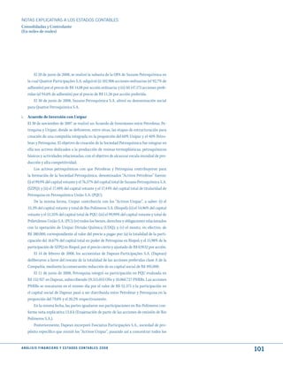 NOTAS ExPLICATIVAS A LOS ESTADOS CONTABLES
Consolidadas y Controlante
(En miles de reales)




         El 20 de junio de 2008, se realizó la subasta de la OPA de Suzano Petroquímica en
     la cual Quattor Participações S.A. adquirió (i) 102.906 acciones ordinarias (el 92,7% de
     adhesión) por el precio de R$ 14,08 por acción ordinaria; y (ii) 50.147.172 acciones prefe-
     ridas (el 94,6% de adhesión) por el precio de R$ 11,26 por acción preferida.
         El 30 de junio de 2008, Suzano Petroquímica S.A. alteró su denominación social
     para Quattor Petroquímica S.A.

i. Acuerdo de Inversión con Unipar
   El 30 de noviembre de 2007 se realizó un Acuerdo de Inversiones entre Petrobras, Pe-
   troquisa y Unipar, donde se definieron, entre otras, las etapas de estructuración para
   creación de una compañía integrada en la proporción del 60% Unipar y el 40% Petro-
   bras y Petroquisa. El objetivo de creación de la Sociedad Petroquímica fue integrar en
   ella sus activos dedicados a la producción de resinas termoplásticas, petroquímicos
   básicos y actividades relacionadas, con el objetivo de alcanzar escala mundial de pro-
   ducción y alta competitividad.
        Los activos petroquímicos con que Petrobras y Petroquisa contribuyeron para
   la formación de la Sociedad Petroquímica, denominados “Activos Petrobras” fueron:
   (i) el 99,9% del capital votante y el 76,57% del capital total de Suzano Petroquímica S.A.
   (SZPQ); y (ii) el 17,48% del capital votante y el 17,44% del capital total de titularidad de
   Petroquisa en Petroquímica União S.A. (PQU).
        De la misma forma, Unipar contribuiría con los “Activos Unipar”, a saber: (i) el
   33,3% del capital votante y total de Rio Polímeros S.A. (Riopol); (ii) el 54,96% del capital
   votante y el 51,35% del capital total de PQU; (iii) el 99,99% del capital votante y total de
   Polietilenos União S.A. (PU); (iv) todos los bienes, derechos y obligaciones relacionados
   con la operación de Unipar Divisão Química (UDQ); y (v) el monto, en efectivo, de
   R$ 380.000, correspondiente al valor del precio a pagar por: (a) la totalidad de la parti-
   cipación del 16,67% del capital total en poder de Petroquisa en Riopol; y el 15,98% de la
   participación de SZPQ en Riopol, por el precio cierto y ajustado de R$ 0,9152 por acción.
        El 14 de febrero de 2008, los accionistas de Dapean Participações S.A. (Dapean)
   deliberaron a favor del rescate de la totalidad de las acciones preferidas clase A de la
   Compañía, mediante la consecuente reducción de su capital social de R$ 495.000.
        El 11 de junio de 2008, Petroquisa integró su participación en PQU evaluada en
   R$ 152.927 en Dapean, subscribiendo 19.315.055 ONs y 10.060.727 PNRBs. Las acciones
   PNRBs se rescataron en el mismo día por el valor de R$ 52.375 y la participación en
   el capital social de Dapean pasó a ser distribuida entre Petrobras y Petroquisa en la
   proporción del 79,8% y el 20,2% respectivamente.
        En la misma fecha, las partes igualaron sus participaciones en Rio Polímeros con-
   forme nota explicativa 13.8.k (Enajenación de parte de las acciones de emisión de Rio
   Polímeros S.A.).
        Posteriormente, Dapean incorporó Fasciatus Participações S.A., sociedad de pro-
   pósito específico que reunió los “Activos Unipar”, pasando así a concentrar todos los


A N Á L I S I S F I N A N C I E R O y E S tA d O S C O N tA B L E S 2 0 0 8
                                                                                                   101
 