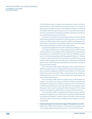NOTAS ExPLICATIVAS A LOS ESTADOS CONTABLES
Consolidadas y Controlante
(En miles de reales)




                                                  “Activos Petrobras y Unipar” en Dapean. Esta incorporación se realizó a valor conta-
                                                  ble y la relación de cambio establecida por los valores económicos de los activos. La
                                                  operación generó resultado no operativo de R$ 326.082 (Controlante) y de R$ 408.796
                                                  (Consolidado) referente a la ganancia por variación en el porcentaje de participación
                                                  societaria, en función de las nuevas prácticas contables, estos valores se reclasificaron
                                                  para resultado de participaciones en inversiones.
                                                      En el mismo acto societario de esta incorporación, Dapean tuvo su denominación
                                                  social alterada para Quattor Participações S.A. (Quattor) y pasó a ser controlada por
                                                  Unipar, con el 60% del capital votante y total de la sociedad. La participación del Sis-
                                                  tema Petrobras en Quattor pasó a ser del 40% del capital votante y total, distribuidos
                                                  entre Petrobras y Petroquisa en el 31,9% y el 8,1%, respectivamente.
                                                      La operación fue aprobada sin restricciones el día 09 de julio de 2008 por el CADE.
                                                      El 1º de agosto de 2008, Quattor concluyó la adquisición de (i) 1.670.279 acciones
                                                  ordinarias y 876.216 acciones preferidas de PQU de propiedad de la Companhia Brasi-
                                                  leira de Estireno S.A., al precio de R$ 15,2741 por acción, y (ii) 1.489.109 acciones ordi-
                                                  narias y 1.314.256 acciones preferidas de PQU de propiedad de Oxiteno S.A. - Indústria
                                                  e Comércio, al precio de R$ 17,1834 por acción ordinaria y de R$ 15,2741 por acción
                                                  preferida. Siendo así, Quattor pasó a controlar directa e indirectamente el 86,91% del
                                                  capital votante y el 82,31% del capital total de PQU. En la misma fecha se rescindió el
                                                  acuerdo de accionistas de PQU.
                                                      El 02 de diciembre de 2008, Quattor Participações realizó la OPA de PQU con el
                                                  objetivo de cancelar el registro de compañía abierta de la empresa en que realiza inver-
                                                  sión. En el proceso se adquirieron 6.536.039 acciones ordinarias y 11.176.718 acciones
                                                  preferidas por el valor total de R$ 272.600 y, considerando que fueron atendidas las
                                                  condiciones previstas por la CVM, se canceló el registro de compañía abierta de la
                                                  empresa el día 16 del mismo mes.
                                                      El 16 de diciembre de 2008, Quattor Participações realizó la OPA de Quattor Pe-
                                                  troquímica con el objetivo de no seguir las Prácticas de Gobierno Corporativo Nivel
                                                  2 de Bovespa en la empresa. En esta subasta se adquirieron 407 acciones ordinarias y
                                                  1.308.386 acciones preferidas por el valor total de R$ 11.962. Al día siguiente, Quattor
                                                  Petroquímica dejó de seguir las prácticas de Gobierno Corporativo Nivel 2, aunque
                                                  continúa con su registro de compañía abierta con acciones cotizadas en Bovespa.
                                                      El 31 de diciembre de 2008, la composición accionaria de los activos controlados
                                                  por Quattor Participações era de: el 75% del capital total de RioPol, el 99,3% del capital
                                                  total de Quattor Petroquímica, el 100% del capital total de PQU, el 99,9% del capital
                                                  total de PU, y todos sus bienes, derechos y obligaciones que se relacionan con la ope-
                                                  ración de UDQ.

                                             j.   Venta de participación accionaria de la empresa Petroquímica Cuyo S.A.I.C.
                                                  El 02 de enero de 2008, Petrobras Energia S.A. (Pesa) vendió su participación acciona-
                                                  ria en la empresa argentina Petroquímica Cuyo S.A.I.C. por el monto de R$ 56.682.



102                                                                                                                   E S tA d O S C O N tA B L E S
 