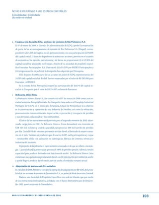 NOTAS ExPLICATIVAS A LOS ESTADOS CONTABLES
Consolidadas y Controlante
(En miles de reales)




k. Enajenación de parte de las acciones de emisión de Rio Polímeros S.A
   El 07 de enero de 2008, el Consejo de Administración de SZPQ, aprobó la enajenación
   de parte de las acciones poseidas, de emisión de Rio Polímeros S.A. (Riopol), corres-
   pondiente al 24,31% del capital social, permaneciendo con una participación del 9,02%
   del capital social. El derecho de preferencia sobre esas acciones, previsto en el acuerdo
   de accionistas, fue ejercido parcialmente y de forma no proporcional: (i) el 15,98% del
   capital social fue adquirido por Unipar a través de su sociedad de propósito especí-
   fico Fasciatus Participações S.A. (Fasciatus); (ii) el 8,33% por BNDES Participações y
   (iii) ninguna acción en poder de la Compañía fue adquirida por Petroquisa.
         El 11 de junio de 2008, parte de las acciones en poder de SZPQ, representativas del
   24,31% del capital social de RioPol, fueron enajenadas por el valor de R$ 283.010 para
   Fasciatus y el BNDES.
         En la misma fecha, Petroquisa enajenó su participación del 16,67% del capital so-
   cial de la Compañía por el valor de R$ 194.007 en favor de Fasciatus.

l. Refinaria Abreu Lima
   La Refinaria Abreu e Lima S.A. fue constituida el 07 de marzo de 2008 como una so-
   ciedad anónima de capital cerrado. La Compañía tiene sede en el Complejo Industrial
   Portuario de SUAPE, en el municipio de Ipojuca, Estado de Pernambuco y su objetivo
   es la construcción y operación de una Refinería de Petróleo, así como la refinación,
   procesamiento, comercialización, importación, exportación y transporte de petróleo
   y sus derivados, relacionados y biocombustibles.
       El inicio de las operaciones está previsto para el segundo semestre de 2010, alcan-
   zando carga plena en 2011, la Refinaria Abreu e Lima demandará una inversión de
   US$ 4.05 mil millones y tendrá capacidad para procesar 200 mil barriles de petróleo
   por día. Casi el 65% del volumen procesado será de diesel, el derivado de mayor consu-
   mo en el país. También se producirá gas de cocina (GLP), nafta petroquímica y coque
   - combustible sólido con aplicación en siderúrgicas, fábricas de cemento, térmicas e
   industria del aluminio.
       El proyecto de la refinería es especialmente avanzado en lo que se refiere a tecnolo-
   gía. La unidad será la primera que procese el 100% de petróleo pesado. Además, tendrá
   capacidad para producir derivados con bajo tenor de azufre. La Refinaria Abreu e Lima
   comenzará sus operaciones produciendo diesel con 50 ppm (partes por millón) de azufre
   y puede llegar a producir diesel con 10 ppm de azufre, el estándar europeo actual.

m. Adquisición de acciones de Termobahia
   El 3 de abril de 2008, Petrobras concluyó la operación de adquisición por R$ 9.363, de la tota-
   lidad de las acciones de emisión de Termobahia S.A., en poder de Blade Securities Limited.
        Blade es una Sociedad de Propósito Específico, con sede en Irlanda, que por medio
   de una estructuración financiera, acordada con el Banco Interamericano de Desarro-
   llo - BID, poseía acciones de Termobahia.



A N Á L I S I S F I N A N C I E R O y E S tA d O S C O N tA B L E S 2 0 0 8
                                                                                                     103
 