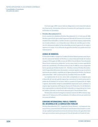 NOTAS ExPLICATIVAS A LOS ESTADOS CONTABLES
Consolidadas y Controlante
(En miles de reales)




                                                    Con el pre-pago al BID, cesaron todas las obligaciones y restricciones derivadas de
                                                esta financiación, eliminándose la barrera al aumento de la participación accionaria
                                                de Petrobras en Termobahia.

                                             n. Petrobras Biocombustível S.A.
                                                Con la creación de la subsidiaria Petrobras Biocombustível S.A., el 16 de junio de 2008,
                                                Petrobras aprovecha la oportunidad empresarial derivada del aumento de la demanda
                                                mundial de biocombustibles y, también, fortalece su posición de empresa comprometida
                                                con el medio ambiente y con el desarrollo social. Además de contribuir para la reduc-
                                                ción del calentamiento global, los biocombustibles permiten la generación de empleo e
                                                ingresos en el campo, con la utilización de agricultura familiar en la producción de las
                                                materias primas.


                                                uSINAS dE BIOdIESEL
                                                El 29 de julio de 2008, se inauguró en Candéias (Estado de Bahia) la primera usina de pro-
                                                ducción comercial de biodiesel de Petrobras. La usina de Quixadá (Estado de Ceará) se
                                                inauguró el 20 de agosto de 2008 y en enero de 2009 la Usina de Montes Claros (Estado de
                                                Minas Gerais) comenzará su producción. Las tres usinas tienen la misma capacidad de
                                                producción, ascendiendo a 170 millones de litros al año. En 2008, las usinas inauguradas
                                                fueron operadas por Petróleo Brasileiro S.A. - Petrobras, mientras Petrobras Biocombus-
                                                tível S/A aguardaba definiciones relacionadas a cuestiones regulatorias que envuelven la
                                                autorización para producir, expedidas por la Agencia Nacional de Petróleo, Gas Natural
                                                y Biocombustibles - ANP. La autorización fue concedida el 08 de enero de 2009.
                                                    Las implantaciones de las tres usinas están acompañadas de un programa para
                                                el desarrollo del mercado agrícola regional que suministrará la materia prima para la
                                                producción de biodiesel. De esa forma, habrá un aumento de la generación de empleo
                                                e ingresos, observándose siempre la sustentabilidad empresarial social y ambiental. La
                                                empresa sigue las premisas del Programa Nacional de Producción y Uso de Biodiesel y
                                                está comprometida en la obtención del Sello Combustible, ya conquistado por las Usinas
                                                de Candeias y Quixadá y en fase final de obtención por la Usina de Montes Claros.
                                                    Petrobras Biocombustível entregará en el primer trimestre de 2009 el volumen nego-
                                                ciado en la 12ª. Subasta de la ANP, ascendiendo a 14,5 millones de litros, por medio de las
                                                tres usinas de biodiesel.


                                                CONVENIO INtERNACIONAL PARA EL FOmENtO
                                                dEL dESARROLLO dE LA AGRICuLtuRA FAmILIAR
                                                Petrobras Biocombustível, GTZ - Cooperación Técnica Alemana - y la Empresa de Asis-
                                                tencia Técnica y Extensión Rural del Estado de Ceará (Ematerce) han firmado un conve-
                                                nio que ampliará la prestación de servicios de asistencia técnica a los agricultores fami-
                                                liares que suministran materia prima para la Usina de Quixadá en el Estado de Ceará.




104                                                                                                                 E S tA d O S C O N tA B L E S
 