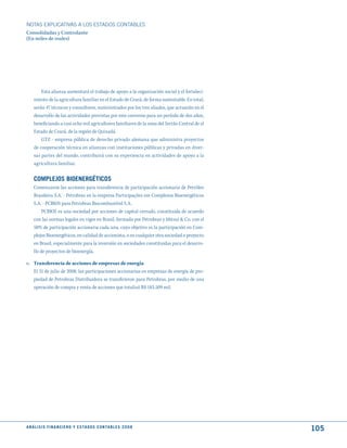 NOTAS ExPLICATIVAS A LOS ESTADOS CONTABLES
Consolidadas y Controlante
(En miles de reales)




         Esta alianza aumentará el trabajo de apoyo a la organización social y el fortaleci-
     miento de la agricultura familiar en el Estado de Ceará, de forma sustentable. En total,
     serán 47 técnicos y consultores, suministrados por los tres aliados, que actuarán en el
     desarrollo de las actividades previstas por este convenio para un período de dos años,
     beneficiando a casi ocho mil agricultores familiares de la zona del Sertão Central de el
     Estado de Ceará, de la región de Quixadá.
         GTZ - empresa pública de derecho privado alemana que administra proyectos
     de cooperación técnica en alianzas con instituciones públicas y privadas en diver-
     sas partes del mundo, contribuirá con su experiencia en actividades de apoyo a la
     agricultura familiar.


     COmPLEjOS BIOENERGétICOS
     Comenzaron las acciones para transferencia de participación accionaria de Petróleo
     Brasileiro S.A. - Petrobras en la empresa Participações em Complexos Bioenergéticos
     S.A. - PCBIOS para Petrobras Biocombustível S.A.
          PCBIOS es una sociedad por acciones de capital cerrado, constituida de acuerdo
     con las normas legales en vigor en Brasil, formada por Petrobras y Mitsui & Co. con el
     50% de participación accionaria cada una, cuyo objetivo es la participación en Com-
     plejos Bioenergéticos, en calidad de accionista, o en cualquier otra sociedad o proyecto
     en Brasil, especialmente para la inversión en sociedades constituidas para el desarro-
     llo de proyectos de bioenergía.

o. Transferencia de acciones de empresas de energía
   El 31 de julio de 2008, las participaciones accionarias en empresas de energía de pro-
   piedad de Petrobras Distribuidora se transfirieron para Petrobras, por medio de una
   operación de compra y venta de acciones que totalizó R$ 183.509 mil.




A N Á L I S I S F I N A N C I E R O y E S tA d O S C O N tA B L E S 2 0 0 8
                                                                                                105
 