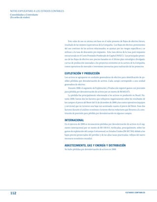 NOTAS ExPLICATIVAS A LOS ESTADOS CONTABLES
Consolidadas y Controlante
(En miles de reales)




                                                 Este valor de uso se estima con base en el valor presente de flujos de efectivo futuro,
                                             resultado de las mejores expectativas de la Compañía. Los flujos de efectivo, provenientes
                                             del uso continuo de los activos relacionados, se ajustan por los riesgos específicos y se
                                             utilizan a la tasa de descuento pre-impuesto. Esta tasa deriva de la tasa post-impuesto
                                             estructurada en el Costo Promedio Ponderado de Capital (WACC). Las principales premi-
                                             sas de los flujos de efectivo son: precios basados en el último plan estratégico divulgado,
                                             curvas de producción asociadas a los proyectos existentes en la cartera de la Compañía,
                                             costos operativos de mercado e inversiones necesarias para realización de los proyectos.


                                             EXPLOtACIóN y PROduCCIóN
                                             Los activos se agruparon en unidades generadoras de efectivo para identificación de po-
                                             sibles pérdidas por desvalorización de activos. Cada campo corresponde a una unidad
                                             generadora de efectivo.
                                                 Durante 2008, el segmento de Explotación y Producción registró gastos con provisión
                                             para pérdida por desvalorización de activos por un monto de R$ 602.675.
                                                 La pérdida fue principalmente relacionada a los activos en produción en Brasil. Du-
                                             rante 2008, fueron dos los factores que influyeron negativamente sobre los resultados de
                                             los campos: el precio del Brent del 31 de diciembre de 2008 y los costos operativos (equipos
                                             y servicios) que no tuvieron una baja tan acentuada cuanto el precio del Brent. Esos dos
                                             factores durante el análisis económico tuvieron efectos reductores que llevaron a la cons-
                                             titución de provisión para pérdida por desvalorización en algunos campos.


                                             INtERNACIONAL
                                             En el ejercicio de 2008 se reconocieron pérdidas por desvalorización de activos en el seg-
                                             mento internacional por un monto de R$ 330.413, verificadas, principalmente, sobre los
                                             gastos de explotación del campo Cottonwood, en Estados Unidos (R$ 307.784), debido a los
                                             bajos precios proyectados del petróleo y de las altas tasas practicadas, reflejos del nuevo
                                             escenario económico mundial.


                                             ABAStECImIENtO, GAS y ENERGíA y dIStRIBuCIóN
                                             No hubo pérdidas por desvalorización de activos en 2008.




112                                                                                                               E S tA d O S C O N tA B L E S
 