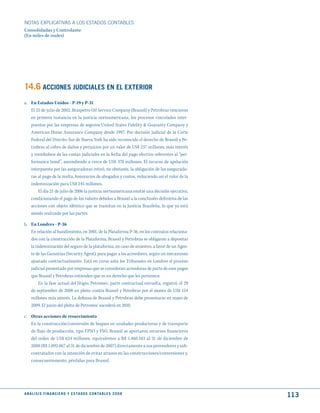 NOTAS ExPLICATIVAS A LOS ESTADOS CONTABLES
Consolidadas y Controlante
(En miles de reales)




14.6 ACCIONES judICIALES EN EL EXtERIOR
a. En Estados Unidos - P-19 y P-31
   El 25 de julio de 2002, Braspetro Oil Service Company (Brasoil) y Petrobras vencieron
   en primera instancia en la justicia norteamericana, los procesos vinculados inter-
   puestos por las empresas de seguros United States Fidelity & Guaranty Company y
   American Home Assurance Company desde 1997. Por decisión judicial de la Corte
   Federal del Distrito Sur de Nueva York ha sido reconocido el derecho de Brasoil y Pe-
   trobras al cobro de daños y perjuicios por un valor de US$ 237 millones, más interés
   y reembolsos de las costas judiciales en la fecha del pago efectivo referentes al “per-
   formance bond”, ascendiendo a cerca de US$ 370 millones. El recurso de apelación
   interpuesto por las aseguradoras retiró, no obstante, la obligación de las asegurado-
   ras al pago de la multa, honorarios de abogados y costos, reduciendo así el valor de la
   indemnización para US$ 245 millones.
       El día 21 de julio de 2006 la justicia norteamericana emitió una decisión ejecutiva,
   condicionando el pago de los valores debidos a Brasoil a la conclusión definitiva de las
   acciones con objeto idéntico que se tramitan en la Justicia Brasileña, lo que ya está
   siendo realizado por las partes.

b. En Londres - P-36
   En relación al hundimiento, en 2001, de la Plataforma P-36, en los contratos relaciona-
   dos con la construcción de la Plataforma, Brasoil y Petrobras se obligaron a depositar
   la indemnización del seguro de la plataforma, en caso de siniestro, a favor de un Agen-
   te de las Garantías (Security Agent), para pagar a los acreedores, según un mecanismo
   ajustado contractualmente. Está en curso ante los Tribunales en Londres el proceso
   judicial presentado por empresas que se consideran acreedoras de parte de esos pagos
   que Brasoil y Petrobras entienden que es un derecho que les pertenece.
        En la fase actual del litigio, Petromec, parte contractual envuelta, registró, el 29
   de septiembre de 2008 un pleito contra Brasoil y Petrobras por el monto de US$ 154
   millones más interés. La defensa de Brasoil y Petrobras debe presentarse en mayo de
   2009. El juicio del pleito de Petromec sucederá en 2010.

c. Otras acciones de resarcimiento
   En la construcción/conversión de buques en unidades productoras y de transporte
   de flujo de producción, tipo FPSO y FSO, Brasoil se aportaron recursos financieros
   del orden de US$ 624 millones, equivalentes a R$ 1.460.583 al 31 de diciembre de
   2008 (R$ 1.092.067 al 31 de diciembre de 2007) directamente a sus proveedores y sub-
   contratados con la intención de evitar atrasos en las construcciones/conversiones y,
   consecuentemente, pérdidas para Brasoil.




A N Á L I S I S F I N A N C I E R O y E S tA d O S C O N tA B L E S 2 0 0 8
                                                                                               113
 