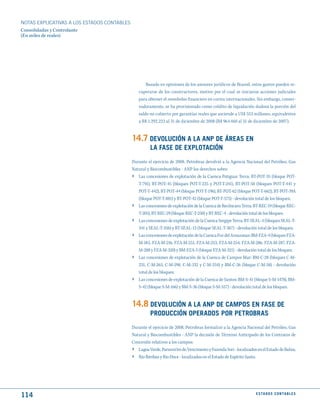 NOTAS ExPLICATIVAS A LOS ESTADOS CONTABLES
Consolidadas y Controlante
(En miles de reales)




                                                     Basado en opiniones de los asesores jurídicos de Brasoil, estos gastos pueden re-
                                                 cuperarse de los constructores, motivo por el cual se iniciaron acciones judiciales
                                                 para obtener el reembolso financiero en cortes internacionales. Sin embargo, conser-
                                                 vadoramente, se ha provisionado como crédito de liquidación dudosa la porción del
                                                 saldo no cubierto por garantías reales que asciende a US$ 553 millones, equivalentes
                                                 a R$ 1.292.223 al 31 de diciembre de 2008 (R$ 964.460 al 31 de diciembre de 2007).


                                             14.7 dEVOLuCIóN A LA ANP dE ÁREAS EN
                                                       LA FASE dE EXPLOtACIóN
                                             Durante el ejercicio de 2008, Petrobras devolvió a la Agencia Nacional del Petróleo, Gas
                                             Natural y Biocombustibles - ANP los derechos sobre:
                                             › Las concesiones de explotación de la Cuenca Potiguar Terra: BT-POT-35 (bloque POT-
                                                 T-791), BT-POT-45 (bloques POT-T-225 y POT-T-241), BT-POT-50 (bloques POT-T-441 y
                                                 POT-T-442), BT-POT-44 (bloque POT-T-196), BT-POT-62 (bloque POT-T-662), BT-POT-39A
                                                 (bloque POT-T-881) y BT-POT-42 (bloque POT-T-575) - devolución total de los bloques;
                                             ›   Las concesiones de explotación de la Cuenca de Recôncavo Terra: BT-REC-19 (bloque REC-
                                                 T-205), BT-REC-29 (bloque REC-T-250) y BT-REC-4 - devolución total de los bloques;
                                             ›   Las concesiones de explotación de la Cuenca Sergipe Terra: BT-SEAL-4 (bloques SEAL-T-
                                                 341 y SEAL-T-356) y BT-SEAL-12 (bloque SEAL-T-367) - devolución total de los bloques;
                                             ›   Las concesiones de explotación de la Cuenca Foz del Amazonas: BM-FZA-4 (bloques FZA-
                                                 M-183, FZA-M-216, FZA-M-251, FZA-M-253, FZA-M-254, FZA-M-286, FZA-M-287, FZA-
                                                 M-288 y FZA-M-320) y BM-FZA-5 (bloque FZA-M-321) - devolución total de los bloques;
                                             ›   Las concesiones de explotación de la Cuenca de Campos Mar: BM-C-28 (bloques C-M-
                                                 231, C-M-265, C-M-298, C-M-332 y C-M-334) y BM-C-26 (bloque C-M-58) - devolución
                                                 total de los bloques;
                                             ›   Las concesiones de explotación de la Cuenca de Santos: BM-S-41 (bloque S-M-1478), BM-
                                                 S-42 (bloque S-M-166) y BM-S-36 (bloque S-M-557) - devolución total de los bloques.


                                             14.8 dEVOLuCIóN A LA ANP dE CAmPOS EN FASE dE
                                                       PROduCCIóN OPERAdOS POR PEtROBRAS
                                             Durante el ejercicio de 2008, Petrobras formalizó a la Agencia Nacional del Petróleo, Gas
                                             Natural y Biocombustibles - ANP la decisión de Término Anticipado de los Contratos de
                                             Concesión relativos a los campos:
                                             › Lagoa Verde, Paramirim do Vencimento y Fazenda Sori - localizados en el Estado de Bahia;
                                             ›   Rio Ibiribas y Rio Doce - localizados en el Estado de Espírito Santo.




114                                                                                                                      E S tA d O S C O N tA B L E S
 