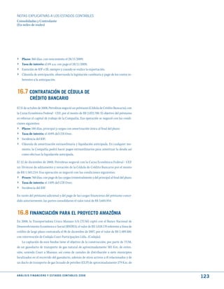 NOTAS ExPLICATIVAS A LOS ESTADOS CONTABLES
Consolidadas y Controlante
(En miles de reales)




›    Plazo: 360 días, con vencimiento el 28/11/2009;
›    Tasa de interés: el 6% a.a. con pago el 28/11/2009;
›    Exención de IOF e IR, siempre y cuando se realice la exportación.
›    Cláusula de anticipación, observando la legislación cambiaria y pago de los costos in-
     herentes a la anticipación.


16.7 CONtRAtACIóN dE CéduLA dE
              CRédItO BANCARIO
El 31 de octubre de 2008, Petrobras negoció un préstamo (Cédula de Crédito Bancario), con
la Caixa Econômica Federal - CEF, por el monto de R$ 2.022.700. El objetivo del préstamo
es reforzar el capital de trabajo de la Compañía. Esa operación se negoció con las condi-
ciones siguientes:
› Plazo: 180 días, principal y cargas con amortización única al final del plazo;
›    Tasa de interés: el 104% del CDI Over;
›    Incidencia del IOF;
›    Cláusula de amortización extraordinaria y liquidación anticipada. En cualquier mo-
     mento, la Compañía podrá hacer pagos extraordinarios para amortizar la deuda así
     como efectuar la liquidación anticipada.

El 22 de diciembre de 2008, Petrobras negoció con la Caixa Econômica Federal - CEF
un Término de aditamento y novación de la Cédula de Crédito Bancario por el monto
de R$ 1.583.234. Esa operación se negoció con las condiciones siguientes:
› Prazo: 760 días, con pago de las cargas trimestralmente y del principal al final del plazo;
›    Tasa de interés: el 110% del CDI Over;
›    Incidencia del IOF.

En razón del préstamo adicional y del pago de las cargas financieras del préstamo conce-
dido anteriormente, las partes consolidaron el valor total de R$ 3.605.934.


16.8 FINANCIACIóN PARA EL PROyECtO AmAzôNIA
En 2008, la Transportadora Urucu Manaus S/A (TUM) captó con el Banco Nacional de
Desenvolvimento Econômico e Social (BNDES), el valor de R$ 1.028.170 referente a línea de
crédito de largo plazo contratada el 06 de diciembre de 2007, por el valor de R$ 2.489.500,
con intervención de Codajás Coari Participações Ltda.. (Codajás).
    La captación de esos fondos tiene el objetivo de la construcción, por parte de TUM,
de un gasoducto de transporte de gas natural de aproximadamente 383 Km. de exten-
sión, uniendo Coari a Manaus, así como de ramales de distribución a siete municipios
localizados en el recorrido del gasoducto, además de otros activos a él relacionados y de
un ducto de transporte de gas licuado de petróleo (GLP) de aproximadamente 279 Km. de


A N Á L I S I S F I N A N C I E R O y E S tA d O S C O N tA B L E S 2 0 0 8
                                                                                                123
 