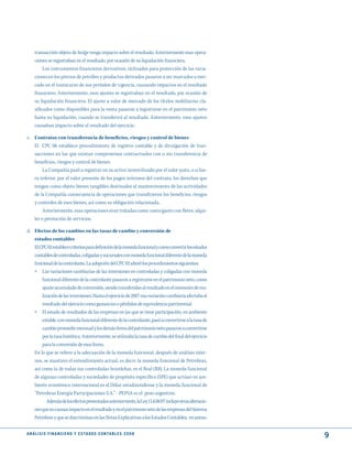 transacción objeto de hedge tenga impacto sobre el resultado. Anteriormente esas opera-
     ciones se registraban en el resultado, por ocasión de su liquidación financiera.
          Los instrumentos financieros derivativos, utilizados para protección de las varia-
     ciones en los precios de petróleo y productos derivados pasaron a ser marcados a mer-
     cado en el transcurso de sus períodos de vigencia, causando impactos en el resultado
     financiero. Anteriormente, esos ajustes se registraban en el resultado, por ocasión de
     su liquidación financiera. El ajuste a valor de mercado de los títulos mobiliarios cla-
     sificados como disponibles para la venta pasaron a registrarse en el patrimonio neto
     hasta su liquidación, cuando se transferirá al resultado. Anteriormente, esos ajustes
     causaban impacto sobre el resultado del ejercicio.

c. Contratos con transferencia de beneficios, riesgos y control de bienes
   El CPC 06 establece procedimiento de registro contable y de divulgación de tran-
   sacciones en las que existan compromisos contractuales con o sin transferencia de
   beneficios, riesgos y control de bienes.
        La Compañía pasó a registrar en su activo inmovilizado por el valor justo, o si fue-
   ra inferior, por el valor presente de los pagos mínimos del contrato, los derechos que
   tengan como objeto bienes tangibles destinados al mantenimiento de las actividades
   de la Compañía consecuencia de operaciones que transfirieron los beneficios, riesgos
   y controles de esos bienes, así como su obligación relacionada.
        Anteriormente, esas operaciones eran tratadas como costo/gasto con fletes, alqui-
   ler o prestación de servicios.

d. Efectos de los cambios en las tasas de cambio y conversión de
   estados contables
   El CPC 02 establece criterios para definición de la moneda funcional y como convertir los estados
   contables de controladas, coligadas y sucursales con moneda funcional diferente de la moneda
   funcional de la controlante. La adopción del CPC 02 alteró los procedimientos siguientes:
   » Las variaciones cambiarias de las inversiones en controladas y coligadas con moneda
          funcional diferente de la controlante pasaron a registrarse en el patrimonio neto, como
          ajuste acumulado de conversión, siendo transferidas al resultado en el momento de rea-
          lización de las inversiones. Hasta el ejercicio de 2007 esa variación cambiaria afectaba el
          resultado del ejercicio como ganancias o pérdidas de equivalencia patrimonial.
     »    El estado de resultados de las empresas en las que se tiene participación, en ambiente
         estable, con moneda funcional diferente de la controlante, pasó a convertirse a la tasa de
         cambio promedio mensual y los demás ítems del patrimonio neto pasaron a convertirse
         por la tasa histórica. Anteriormente, se utilizaba la tasa de cambio del final del ejercicio
         para la conversión de esos ítems.
     En lo que se refiere a la adecuación de la moneda funcional, después de análisis inter-
     nos, se mantuvo el entendimiento actual, es decir: la moneda funcional de Petrobras,
     así como la de todas sus controladas brasileñas, es el Real (R$). La moneda funcional
     de algunas controladas y sociedades de propósito específico (SPE) que actúan en am-
     biente económico internacional es el Dólar estadounidense y la moneda funcional de
     “Petrobras Energía Participaciones S.A.” - PEPSA es el peso argentino.
           Además de los efectos presentados anteriormente, la Ley 11.638/07 incluye otras alteracio-
     nes que no causan impacto en el resultado y en el patrimonio neto de las empresas del Sistema
     Petrobras y que se discriminan en las Notas Explicativas a los Estados Contables, en anexo.

A N Á L I S I S F I N A N C I E R O y E S tA d O S C O N tA B L E S 2 0 0 8
                                                                                                        9
 