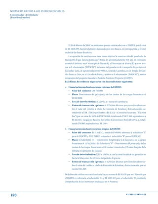 NOTAS ExPLICATIVAS A LOS ESTADOS CONTABLES
Consolidadas y Controlante
(En miles de reales)




                                                 El 26 de febrero de 2008, los préstamos-puente contratados con el BNDES, por el valor
                                             de R$ 2.028.099, fueron totalmente liquidados con este Banco, en contrapartida al primer
                                             recibo de las líneas de crédito
                                                 La captación de esos recursos tiene como objetivo la construcción del gasoducto de
                                             transporte de gas natural Cabiúnas-Vitória, de aproximadamente 300 km. de extensión,
                                             uniendo Cabiúnas, en el Municipio de Macaé/RJ, al Municipio de Vitória/ES y otros acti-
                                             vos a él relacionados (“GASCAV”), así como del gasoducto de transporte de gas natural
                                             Cacimbas-Catu, de aproximadamente 940 km, uniendo Cacimbas, en el Estado de Espí-
                                             rito Santo, a Catu, en el Estado de Bahia, y activos a él relacionados (“GASCAC”), ambos
                                             integrantes del proyecto Gasoducto Sudeste-Nordeste (Proyecto GASENE).
                                             Esas líneas de crédito se negociaron con las condiciones siguientes:

                                             a. Financiación mediante recursos externos del BNDES
                                                » Valor del contrato: US$ 750.000;
                                                »   Plazo: Vencimiento del principal y de las cuotas de las cargas financieras el
                                                    20/12/2022;
                                                »   Tasa de interés efectiva: el 3,20% a.a.+ variación cambiaria;
                                                »   Costos de transacción y primas: el 0,2% (dos décimas por ciento) incidente so-
                                                    bre el valor del crédito, a título de Comisión de Estudios y Estructuración, as-
                                                    cendiendo a US$ 1.500, equivalentes a R$ 2.513, + Comisión Financiera (“Up front
                                                    Fee”) por un valor del 5,0% de US$ 750.000, totalizando US$ 37.500, equivalentes a
                                                    R$ 62.832 + Cargas por Reserva de Crédito (Commitment Fee) del 0,3% a.a., totali-
                                                    zando US$ 885, equivalentes a R$ 1.464.

                                             b. Financiación mediante recursos propios del BNDES
                                                » Valor del contrato: R$ 3.164.312, siendo R$ 949.491 referente al subcrédito “A”
                                                   para el GASCAV, y R$ 2.214.821 referente al subcrédito “B” para el GASCAC;
                                                » Plazo: (i) Subcrédito “A” – Vencimiento del principal y de las cuotas de la cargas
                                                    financieras el 15/10/2020, y (ii) Subcrédito “B” – Vencimiento del principal y de las
                                                    cuotas de las cargas financieras en 48 cuotas trimestrales (12 años) después de la
                                                    entrada en operación del Gascac;
                                                »   Tasa de interés efectiva: TJLP + 1,96% a.a, con la constitución de las garantías en
                                                    hasta 60 días antes del término del período de gracia;
                                                »   Costos de transacción y primas: el 0,2% (dos décimas por ciento) incidente so-
                                                    bre el valor del crédito, a título de Comisión de Estudios y Estructuración, por un
                                                    monto R$ 6.329.

                                             De la línea de crédito contratada todavía hay un monto de R$ 41.820 que será liberado por
                                             el BNDES en referencia al subcrédito “A”, y R$ 1.182.411 para el subcrédito “B”, mediante
                                             comprobación de las inversiones realizadas en el Proyecto.




128                                                                                                               E S tA d O S C O N tA B L E S
 