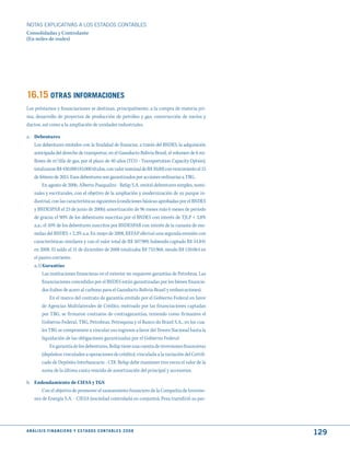 NOTAS ExPLICATIVAS A LOS ESTADOS CONTABLES
Consolidadas y Controlante
(En miles de reales)




16.15 OtRAS INFORmACIONES
Los préstamos y financiaciones se destinan, principalmente, a la compra de materia pri-
ma, desarrollo de proyectos de producción de petróleo y gas, construcción de navíos y
ductos, así como a la ampliación de unidades industriales.

a. Debentures
   Los debentures emitidos con la finalidad de financiar, a través del BNDES, la adquisición
   anticipada del derecho de transportar, en el Gasoducto Bolivia-Brasil, el volumen de 6 mi-
   llones de m3/día de gas, por el plazo de 40 años (TCO - Transportation Capacity Option),
     totalizaron R$ 430.000 (43.000 títulos, con valor nominal de R$ 10,00) con vencimiento el 15
     de febrero de 2015. Esos debentures son garantizados por acciones ordinarias a TBG.
          En agosto de 2006, Alberto Pasqualini - Refap S.A. emitió debentures simples, nomi-
     nales y escriturales, con el objetivo de la ampliación y modernización de su parque in-
     dustrial, con las características siguientes (condiciones básicas aprobadas por el BNDES
     y BNDESPAR el 23 de junio de 2006): amortización de 96 meses más 6 meses de periodo
     de gracia; el 90% de los debentures suscritas por el BNDES con interés de TJLP + 3,8%
     a.a.; el 10% de los debentures suscritos por BNDESPAR con interés de la canasta de mo-
     nedas del BNDES + 2,3% a.a. En mayo de 2008, REFAP efectuó una segunda emisión con
     características similares y con el valor total de R$ 507.989, habiendo captado R$ 54.841
     en 2008. El saldo al 31 de diciembre de 2008 totalizaba R$ 733.968, siendo R$ 120.064 en
     el pasivo corriente.
     a.1) Garantías
          Las instituciones financieras en el exterior no requieren garantías de Petrobras. Las
          financiaciones concedidas por el BNDES están garantizadas por los bienes financia-
          dos (tubos de acero al carbono para el Gasoducto Bolivia-Brasil y embarcaciones).
               En el marco del contrato de garantía emitido por el Gobierno Federal en favor
          de Agencias Multilaterales de Crédito, motivado por las financiaciones captadas
          por TBG, se firmaron contratos de contragarantías, teniendo como firmantes el
          Gobierno Federal, TBG, Petrobras, Petroquisa y el Banco do Brasil S.A., en los cua-
          les TBG se compromete a vincular sus ingresos a favor del Tesoro Nacional hasta la
          liquidación de las obligaciones garantizadas por el Gobierno Federal.
               En garantía de los debentures, Refap tiene una cuenta de inversiones financieras
          (depósitos vinculados a operaciones de crédito), vinculada a la variación del Certifi-
          cado de Depósito Interbancario - CDI. Refap debe mantener tres veces el valor de la
          suma de la última cuota vencida de amortización del principal y accesorios.

b. Endeudamiento de CIESA y TGS
       Con el objetivo de promover el saneamiento financiero de la Compañía de Inversio-
   nes de Energía S.A. - CIESA (sociedad controlada en conjunto), Pesa transfirió su par-




A N Á L I S I S F I N A N C I E R O y E S tA d O S C O N tA B L E S 2 0 0 8
                                                                                                    129
 