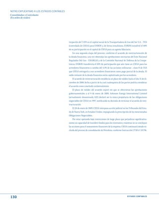 NOTAS ExPLICATIVAS A LOS ESTADOS CONTABLES
Consolidadas y Controlante
(En miles de reales)




                                             ticipación del 7,35% en el capital social de la Transportadora de Gas del Sur S.A. - TGS
                                             (controlada de CIESA) para ENRON y, de forma simultánea, ENRON transfirió el 40%
                                             de su participación en el capital de CIESA para un agente fiduciario.
                                                 En una segunda etapa del proceso, conforme el acuerdo de reestructuración de
                                             la deuda financiera, una vez obtenidas las aprobaciones necesarias del Ente Nacional
                                             Regulador Del Gas - ENARGAS y de la Comisión Nacional de Defensa de la Compe-
                                             tencia, ENRON transferiría el 10% de participación que aún tiene en CIESA para los
                                             acreedores financieros a cambio del 4,3% de las acciones ordinarias - clase B de TGS
                                             que CIESA entregaría a sus acreedores financieros como pago parcial de la deuda. El
                                             saldo restante de la deuda financiera sería capitalizado por los acreedores.
                                                 El acuerdo de reestructuración establecía un plazo de validez hasta el día 31 de di-
                                             ciembre de 2008, fecha a partir de la cual cualesquiera de las partes podría considerar
                                             el acuerdo como concluido unilateralmente.
                                                 El plazo de validez del acuerdo expiró sin que se obtuvieran las aprobaciones
                                             gubernamentales y el 9 de enero de 2009, Ashmore Energy International Limited
                                             (actualmente denominada AEI) declaró ser la única propietaria de las obligaciones
                                             negociables de CIESA en 1997, notificando su decisión de terminar el acuerdo de rees-
                                             tructuración.
                                                 El 28 de enero de 2009, CIESA interpuso acción judicial en los Tribunales del Esta-
                                             do de Nueva York, en Estados Unidos, impugnando la prescripción de las mencionadas
                                             Obligaciones Negociables.
                                                 Por estar operando bajo restricciones de largo plazo que perjudican significativa-
                                             mente su capacidad de transferir fondos para los inversores y mientras no se concluyan
                                             las acciones para el saneamiento financiero de la empresa, CIESA continuará siendo ex-
                                             cluida del proceso de consolidación de Petrobras, conforme Instrucción CVM nº 247/96.




130                                                                                                           E S tA d O S C O N tA B L E S
 