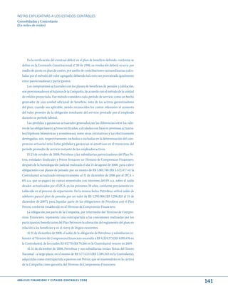 NOTAS ExPLICATIVAS A LOS ESTADOS CONTABLES
Consolidadas y Controlante
(En miles de reales)




          En la verificación del eventual déficit en el plan de beneficio definido, conforme se
     define en la Enmienda Constitucional n° 20 de 1998, su resolución deberá ocurrir por
     medio de ajuste en plan de costeo, por medio de contribuciones extraordinarias calcu-
     ladas por el método del valor agregado, debiendo tal costo ser prorrateado igualmente
     entre patrocinadoras y participantes.
          Los compromisos actuariales con los planes de beneficios de pensión y jubilación,
     son provisionados en el balance de la Compañía, de acuerdo con el método de la unidad
     de crédito proyectada. Ese método considera cada período de servicio como un hecho
     generador de una unidad adicional de beneficio, neto de los activos garantizadores
     del plan, cuando sea aplicable, siendo reconocidos los costos referentes al aumento
     del valor presente de la obligación resultante del servicio prestado por el empleado
     durante su período laboral.
          Las pérdidas y ganancias actuariales generadas por las diferencias entre los valo-
     res de las obligaciones y activos verificados, calculadas con base en premisas actuaria-
     les (hipótesis biómetricas y económicas), entre otras estimativas y las efectivamente
     devengadas, son, respectivamente, incluidas o excluidas en la determinación del com-
     promiso actuarial neto. Estas pérdidas y ganancias se amortizan en el transcurso del
     período promedio de servicio restante de los empleados activos.
          El 23 de octubre de 2008, Petrobras y las subsidiarias patrocinadoras del Plan Pe-
     tros, entidades Sindicales y Petros firmaron un Término de Compromiso Financiero,
     después de la homologación judicial realizada el día 25 de agosto de 2008, para cubrir
     obligaciones con planes de pensión por un monto de R$ 5.801.740 (R$ 5.572.477 en la
     Controlante) actualizado retroactivamente al 31 de diciembre de 2006 por el IPCA +
     6% a.a, que se pagará en cuotas semestrales con intereses del 6% a.a. sobre el saldo
     deudor, actualizados por el IPCA, en los próximos 20 años, conforme previamente es-
     tablecido en el proceso de repactación. En la misma fecha, Petrobras utilizó saldo de
     adelanto para el plan de pensión por un valor de R$ 1.393.906 (R$ 1.296.810 al 31 de
     diciembre de 2007), para liquidar parte de las obligaciones de Petrobras con el Plan
     Petros, conforme establecido en el Término de Compromiso Financiero.
          La obligación por parte de la Compañía, por intermedio del Término de Compro-
     miso Financiero, representa una contrapartida a las concesiones realizadas por los
     participantes/beneficiarios del Plan Petros en la alteración del reglamento del plan, en
     relación a los beneficios y en el cierre de litigios existentes.
          Al 31 de diciembre de 2008, el saldo de la obligación de Petrobras y subsidiarias re-
     ferente al Término de Compromiso financiero ascendía a R$ 4.324.173 (R$ 4.091.676 en
     la Controlante), de los cuales R$ 83.770 (R$ 79.266 en la Controlante) vencen en 2009.
          Al 31 de diciembre de 2008, Petrobras y sus subsidiarias tenían Notas del Tesoro
     Nacional - a largo plazo, en el monto de R$ 3.773.133 (R$ 3.589.343 en la Controlante),
     adquiridas como contrapartida a pasivos con Petros, que se mantendrán en la cartera
     de la Compañía como garantía del Término de Compromiso Financiero.



A N Á L I S I S F I N A N C I E R O y E S tA d O S C O N tA B L E S 2 0 0 8
                                                                                                  141
 