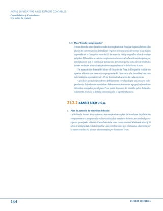 NOTAS ExPLICATIVAS A LOS ESTADOS CONTABLES
Consolidadas y Controlante
(En miles de reales)




                                               b.2) Plan “Fondo Compensador”
                                                    Tienen derecho a este beneficio todos los empleados de Pesa que hayan adherido a los
                                                    planes de contribuciones definidas en vigor en el transcurso del tiempo y que hayan
                                                    ingresado en la Compañía antes del 31 de mayo de 1995 y tengan los años de trabajo
                                                    exigidos. El beneficio se calcula complementariamente a los beneficios otorgados por
                                                    estos planes y por el sistema de jubilación, de forma que la suma de los beneficios
                                                    totales recibidos por cada empleado sea equivalente a lo definido en el plan.
                                                        De acuerdo con lo establecido en el Estatuto de Pesa, la Compañía realiza sus
                                                    aportes al fondo con base en una propuesta del Directorio a la Asamblea hasta un
                                                    valor máximo equivalente al 1,5% de los resultados netos de cada ejercicio.
                                                        Caso haya un valor excedente, debidamente certificado por un actuario inde-
                                                    pendiente, de los fondos aportados a fideicomisos destinados a pagar los beneficios
                                                    definidos otorgados por el plan, Pesa podrá disponer del referido valor, debiendo,
                                                    solamente, realizar la debida comunicación al agente fiduciario.



                                             21.2.2 NANSEI SEkIyu S.A.
                                             a. Plan de pensión de beneficio definido
                                                La Refinería Nansei Sekiyu ofrece a sus empleados un plan de beneficios de jubilación
                                                complementaria programada en la modalidad de beneficio definido, en donde el parti-
                                                cipante para poder obtener el beneficio debe tener como mínimo 50 años de edad y 20
                                                años de antigüedad en la Compañía. Las contribuciones son efectuadas solamente por
                                                la patrocinadora. El plan es administrado por Sumitono Trust.




144                                                                                                              E S tA d O S C O N tA B L E S
 