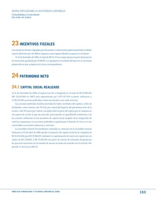 NOTAS ExPLICATIVAS A LOS ESTADOS CONTABLES
Consolidadas y Controlante
(En miles de reales)




23 INCENtIVOS FISCALES
Los incentivos fiscales originados por donaciones o subvenciones gubernamentales recibidos
a partir del 01 de enero de 2008 se registran como ingreso diferido no pasivo no circulante.
    Al 31 de diciembre de 2008, el saldo de R$ 76.574 era originado por la parte del proyecto
de reinversión aprobada por SUDENE y se apropiará al resultado del ejercicio en la misma
proporción en que se deprecie el activo correspondiente.




24 PAtRImONIO NEtO
24.1 CAPItAL SOCIAL REALIzAdO
Al 31 de diciembre de 2008, el capital suscrito e integrado en el valor de R$ 78.966.691
(R$ 52.644.460 en 2007) está representado por 5.073.347.344 acciones ordinarias y
3.700.729.396 acciones preferidas, todas escriturales y sin valor nominal.
    Las acciones preferidas tendrán prioridad de haber reembolso del capital y cobro de
dividendos, como mínimo, del 3% (tres por ciento) del importe del patrimonio neto de la
acción, o del 5% (cinco por ciento), calculado sobre la parte del capital que se compone en
esa especie de acción, lo que sea más alto, participando, en igualdad de condiciones, con
las acciones ordinarias en los aumentos de capital social surgidos de la integración de
reservas y ganancias. Las acciones preferidas no garantizan el derecho de voto y no son
convertibles en acciones ordinarias y viceversa.
    La Asamblea General Extraordinaria realizada en conjunto con la Asamblea General
Ordinaria el 04 de abril de 2008 aprobó el aumento del capital social de la Compañía de
R$ 52.644.460 para R$ 78.966.691, mediante la capitalización de reserva de capital por un
monto de R$ 1.019.821 y R$ 25.302.410 con parte de reserva de retención de ganancias
de ejercicios anteriores sin la emisión de nuevas acciones de acuerdo con el artículo 169,
párrafo 1º, de la Ley 6.404/76.




A N Á L I S I S F I N A N C I E R O y E S tA d O S C O N tA B L E S 2 0 0 8
                                                                                                153
 
