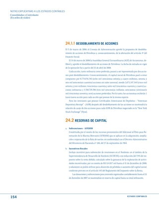 NOTAS ExPLICATIVAS A LOS ESTADOS CONTABLES
Consolidadas y Controlante
(En miles de reales)




                                             24.1.1 dESdOBLAmIENtO dE ACCIONES
                                             El 3 de marzo de 2008, el Consejo de Administración aprobó la propuesta de desdobla-
                                             miento de acciones de Petrobras y, consecuentemente, de la alteración del artículo 4º del
                                             Estatuto Social.
                                                 El 24 de marzo de 2008 la Asamblea General Extraordinaria (AGE) de Accionistas, de-
                                             liberó y aprobó el desdoblamiento de acciones de Petrobras. La fecha de entrada en vigor
                                             de la operación fue a partir del 25 de abril de 2008.
                                                 Cada acción, tanto ordinaria como preferida, pasará a ser representada por dos accio-
                                             nes post-desdoblamiento. Consecuentemente, el capital social de Petrobras pasó a estar
                                             compuesto por 8.774.076.740 (ocho mil setecientas setenta y cuatro millones, setenta y
                                             seis mil setecientas cuarenta) acciones sin valor nominal, siendo 5.073.347.344 (cinco mil
                                             setenta y tres millones, trescientas cuarenta y siete mil trescientas cuarenta y cuatro) ac-
                                             ciones ordinarias y 3.700.729.396 (tres mil setecientas millones, setecientas veintinueve
                                             mil trescientas noventa y seis) acciones preferidas. Por lo tanto, los accionistas recibirán 1
                                             (una) nueva acción para cada acción que posean de la misma especie.
                                                 Para los inversores que posean Certificados Americanos de Depósitos - “American
                                             Depository Receipt” - (ADR) después del desdoblamiento de las acciones se mantendrá la
                                             relación de canje de dos acciones para cada ADR de Petrobras negociado en la “New York
                                             Stock Exchange” (Nyse).


                                             24.2 RESERVAS dE CAPItAL
                                             a. Subvenciones - AFRMM
                                                Constituida por el monto de los recursos provenientes del Adicional al Flete para Re-
                                                novación de la Marina Mercante (AFRMM) que se aplican en la adquisición, amplia-
                                                ción o reparación de la flota de navíos, en conformidad con el Decreto Administrativo
                                                del Ministerio de Hacienda nº 188, del 27 de septiembre de 1984.

                                             b. Incentivos fiscales
                                                Incluye incentivo para subvención de inversiones en el Nordeste, en el ámbito de la
                                                Superintendencia de Desarrollo de Nordeste (SUDENE), con reducción del 75% del im-
                                                puesto sobre la renta debido, calculado sobre la ganancia de la exploración de activi-
                                                dades incentivadas, por un monto de R$ 514.857 mil hasta el 31 de diciembre de 2008,
                                                y solamente se podrá utilizar para absorción de pérdidas o aumento del capital social,
                                                conforme previsto en el artículo 545 del Reglamento del Impuesto sobre la Renta.
                                                    Las donaciones y subvenciones para inversión registradas contablemente hasta el 31
                                                de diciembre de 2007 se mantendrán en reserva de capital hasta su total utilización.




154                                                                                                                 E S tA d O S C O N tA B L E S
 
