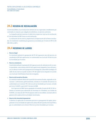 NOTAS ExPLICATIVAS A LOS ESTADOS CONTABLES
Consolidadas y Controlante
(En miles de reales)




24.3 RESERVA dE REEVALuACIóN
Constituida debido a las reevaluaciones de bienes de uso, registradas contablemente por
controlada en conjunto y por coligadas de subsidiaria, en ejercicios anteriores.
    La Compañía optó por mantener el saldo de las respectivas reservas de reevaluación
el 31 de diciembre de 2007, hasta su total realización.
    La realización de esta reserva, proporcional a la depreciación de los bienes reevalua-
dos, fue totalmente transferida para ganancias acumuladas por el monto de R$ 51.236
(R$ 4.903 en 2007).


24.4 RESERVAS dE LuCROS
a. Reserva legal
   Se constituye mediante la apropiación del 5% de la ganancia neta del ejercicio, no
   excediendo el 20% del capital social, en conformidad con el artículo 193 de la Ley de
   las Sociedades por Acciones.

b. Reserva estatutaria
   Constituida mediante la apropiación de la ganancia neta de cada ejercicio de un mon-
   to equivalente, como mínimo, del 0,5% del capital social integrado al cierre del ejerci-
   cio y se detina al costeo de los programas de investigación y desarrollo tecnológico. El
   saldo de esta reserva no puede exceder el 5% del capital social integrado, de acuerdo
   con el artículo 55 del Estatuto Social de la Compañía.

c. Reserva de incentivos fiscales
   Se constituye mediante destino de la porción de incentivos fiscales, originados en do-
   naciones o subvenciones gubernamentales, incluida en el resultado del ejercicio en
   conformidad con el artículo 195-A de la Ley de las Sociedades por Acciones, incluido
   por la Ley 11.638/07, a partir del 1º de enero de 2008.
       En el ejercicio de 2008, fueran apropiados al resultado el monto de R$ 557.185 re-
   ferentes al incentivo para subvención de inversiones en el Nordeste, en el ámbito de
   SUDENE, con reducción del 75% del impuesto sobre la renta debido, calculado sobre la
   ganancia de la exploración de actividades incentivadas.

d. Reserva de retención de ganancias
   Se destina a la aplicación en inversiones previstas en presupuestos de capital, princi-
   palmente en las actividades de exploración y desarrollo de la producción de petróleo y
   gas, en conformidad con el artículo 196 de la Ley de las Sociedades por Acciones.




A N Á L I S I S F I N A N C I E R O y E S tA d O S C O N tA B L E S 2 0 0 8
                                                                                              155
 