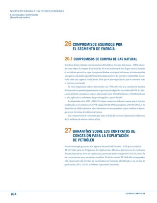NOTAS ExPLICATIVAS A LOS ESTADOS CONTABLES
Consolidadas y Controlante
(En miles de reales)




                                             26 COmPROmISOS ASumIdOS POR
                                                      EL SEGmENtO dE ENERGíA

                                             26.1 COmPROmISOS dE COmPRA dE GAS NAtuRAL
                                             Petrobras firmó contrato con Yacimientos Petrolíferos Fiscales Bolivianos - YPFB, tenien-
                                             do como objeto la compra de un total de 201,9 mil millones de m3 de gas natural durante
                                             el período en que esté en vigor, comprometiéndose a comprar volúmenes mínimos anuales
                                             a un precio calculado según fórmula vinculada al precio del petróleo combustible. El con-
                                             trato tiene una vigencia inicial hasta 2019, que se prorrogará hasta que se consuma todo
                                             el volumen contratado.
                                                 Se están negociando valores adicionales con YPFB, referente a la cantidad de líquidos
                                             (hidrocarburos pesados) presentes en el gas natural adquirido por medio del GSA. La alte-
                                             ración del GSA considerará valores adicionales entre US$100 millones y US$180 millones
                                             al año, aplicados a volúmenes de gas entregados a partir de 2007.
                                                 En el período entre 2002 y 2005, Petrobras compró un volumen menor que el mínimo
                                             establecido en el contrato con YPFB y pagó US$ 81.409 (equivalentes a R$ 190.189 al 31 de
                                             diciembre de 2008) referentes a los volúmenes no transportados, cuyos créditos se deven-
                                             garán por retiradas de volúmenes futuros.
                                                 Los compromisos de compra de gas, hasta el final del contrato, representan volúmenes
                                             de 24 millones de metros cúbicos al día.




                                             27 GARANtíAS SOBRE LOS CONtRAtOS dE
                                                      CONCESIóN PARA LA EXPLOtACIóN
                                                      dE PEtRóLEO
                                             Petrobras otorgó garantías a la Agencia Nacional del Petróleo - ANP por un total de
                                             R$ 5.873.564 para los Programas de Exploraciones Mínimas previstos en los contratos
                                             de concesión de las áreas de exploración, permaneciendo en vigor R$ 3.915.792, netos de
                                             los compromisos anteriormente cumplidos. De dicho monto, R$ 2.696.481 corresponden
                                             a la pignoración del petróleo de yacimientos previamente identificados y ya en fase de
                                             producción y R$ 1.219.311 se refieren a garantías bancarias.




164                                                                                                             E S tA d O S C O N tA B L E S
 