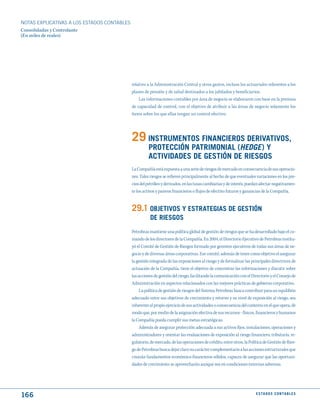 NOTAS ExPLICATIVAS A LOS ESTADOS CONTABLES
Consolidadas y Controlante
(En miles de reales)




                                             relativo a la Administración Central y otros gastos, incluso los actuariales referentes a los
                                             planes de pensión y de salud destinados a los jubilados y beneficiarios.
                                                 Las informaciones contables por área de negocio se elaboraron con base en la premisa
                                             de capacidad de control, con el objetivo de atribuir a las áreas de negocio solamente los
                                             ítems sobre los que ellas tengan un control efectivo.




                                             29 INStRumENtOS FINANCIEROS dERIVAtIVOS,
                                                      PROtECCIóN PAtRImONIAL (Hedge) y
                                                      ACtIVIdAdES dE GEStIóN dE RIESGOS
                                             La Compañía está expuesta a una serie de riesgos de mercado en consecuencia de sus operacio-
                                             nes. Tales riesgos se refieren principalmente al hecho de que eventuales variaciones en los pre-
                                             cios del petróleo y derivados, en las tasas cambiarias y de interés, puedan afectar negativamen-
                                             te los activos y pasivos financieros o flujos de efectivo futuros y ganancias de la Compañía.


                                             29.1 OBjEtIVOS y EStRAtEGIAS dE GEStIóN
                                                       dE RIESGOS
                                             Petrobras mantiene una política global de gestión de riesgos que se ha desarrollado bajo el co-
                                             mando de los directores de la Compañía. En 2004, el Directorio Ejecutivo de Petrobras institu-
                                             yó el Comité de Gestión de Riesgos formado por gerentes ejecutivos de todas sus áreas de ne-
                                             gocio y de diversas áreas corporativas. Ese comité, además de tener como objetivo el asegurar
                                             la gestión integrada de las exposiciones al riesgo y de formalizar las principales directrices de
                                             actuación de la Compañía, tiene el objetivo de concentrar las informaciones y discutir sobre
                                             las acciones de gestión del riesgo, facilitando la comunicación con el Directorio y el Consejo de
                                             Administración en aspectos relacionados con las mejores prácticas de gobierno corporativo.
                                                  La política de gestión de riesgos del Sistema Petrobras busca contribuir para un equilibrio
                                             adecuado entre sus objetivos de crecimiento y retorno y su nivel de exposición al riesgo, sea
                                             inherente al propio ejercicio de sus actividades o consecuencia del contexto en el que opera, de
                                             modo que, por medio de la asignación efectiva de sus recursos - físicos, financieros y humanos
                                             la Compañía pueda cumplir sus metas estratégicas.
                                                  Además de asegurar protección adecuada a sus activos fijos, instalaciones, operaciones y
                                             administradores y orientar las evaluaciones de exposición al riesgo financiero, tributario, re-
                                             gulatorio, de mercado, de las operaciones de crédito, entre otros, la Política de Gestión de Ries-
                                             go de Petrobras busca dejar claro su carácter complementario a las acciones estructurales que
                                             crearán fundamentos económico-financieros sólidos, capaces de asegurar que las oportuni-
                                             dades de crecimiento se aprovecharán aunque sea en condiciones externas adversas.




166                                                                                                                    E S tA d O S C O N tA B L E S
 