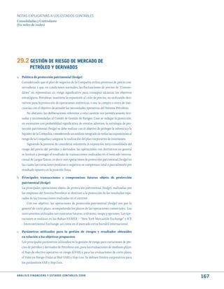 NOTAS ExPLICATIVAS A LOS ESTADOS CONTABLES
Consolidadas y Controlante
(En miles de reales)




29.2 GEStIóN dE RIESGO dE mERCAdO dE
              PEtRóLEO y dERIVAdOS
a. Política de protección patrimonial (hedge)
   Considerando que el plan de negocios de la Compañía utiliza premisas de precio con-
   servadoras y que, en condiciones normales, las fluctuaciones de precios de “Commo-
   dities” no representan un riesgo significativo para conseguir alcanzar los objetivos
   estratégicos, Petrobras, mantiene la exposición al ciclo de precios, no utilizando deri-
   vativos para la protección de operaciones sistémicas, o sea, la compra o venta de mer-
   cancías con el objetivo de atender las necesidades operativas del Sistema Petrobras.
        No obstante, las deliberaciones referentes a esta cuestión son periódicamente revi-
   sadas y recomendadas al Comité de Gestión de Riesgos. Caso se indique la protección,
   en escenarios con probabilidad significativa de eventos adversos, la estrategia de pro-
   tección patrimonial (hedge) se debe realizar con el objetivo de proteger la solvencia y la
   liquidez de la Compañía, considerando un análisis integrado de todas las exposiciones al
   riesgo de la Compañía y asegurar la realización del plan corporativo de inversiones.
        Siguiendo la premisa de considerar solamente la exposición neta consolidada del
   riesgo del precio del petróleo y derivados, las operaciones con derivativos en general
   se limitan a proteger el resultado de transacciones realizadas en el mercado interna-
   cional de cargas físicas, es decir: son operaciones de protección patrimonial (hedge) en
   las cuales las variaciones positivas o negativas se compensan total o parcialmente por
   resultado opuesto en la posición física.

b. Principales transacciones y compromisos futuros objeto de protección
   patrimonial (hedge)
   La principales operaciones objeto de protección patrimonial (hedge), realizadas por
   las empresas del Sistema Petrobras se destinan a la protección de los resultados espe-
   rados de las transacciones realizadas en el exterior.
       Con ese objetivo, las operaciones de protección patrimonial (hedge) son por lo
   general de corto plazo, acompañando los plazos de las operaciones comerciales. Los
   instrumentos utilizados son contratos futuros, a término, swaps y opciones. Las ope-
   raciones se realizan en las Bolsas NYMEX – “New York Mercantile Exchange” y ICE
   - Intercontinental Exchange, así como en el mercado extra-bursátil internacional.

c. Parámetros utilizados para la gestión de riesgos y resultados obtenidos
   en relación a los objetivos propuestos
   Los principales parámetros utilizados en la gestión de riesgo para variaciones de pre-
   cios de petróleo y derivados de Petrobras son, para las evaluaciones de mediano plazo,
   el flujo de efectivo operativo en riesgo (CFAR) y para las evaluaciones de corto plazo,
   el Valor en Riesgo (Value at Risk-VAR) y Stop Loss. Se definen límites corporativos para
   los parámetros VAR y Stop Loss.


A N Á L I S I S F I N A N C I E R O y E S tA d O S C O N tA B L E S 2 0 0 8
                                                                                                167
 
