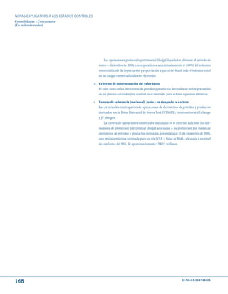 NOTAS ExPLICATIVAS A LOS ESTADOS CONTABLES
Consolidadas y Controlante
(En miles de reales)




                                                    Las operaciones protección patrimonial (hedge) liquidadas, durante el período de
                                                enero a diciembre de 2008, correspondían a aproximadamente el (40%) del volumen
                                                comercializado de importación y exportación a partir de Brasil más el volumen total
                                                de las cargas comercializadas en el exterior.

                                             d. Criterios de determinación del valor justo
                                                El valor justo de los derivativos de petróleo y productos derivados se define por medio
                                                de los precios cotizados (sin ajustes) en el mercado, para activos o pasivos idénticos.

                                             e. Valores de referencia (nocional), justo y en riesgo de la cartera
                                                Las principales contrapartes de operaciones de derivativos de petróleo y productos
                                                derivados son la Bolsa Mercantil de Nueva York (NYMEX), IntercontinentalExhange
                                                y JP Morgan.
                                                    La cartera de operaciones comerciales realizadas en el exterior, así como las ope-
                                                raciones de protección patrimonial (hedge) asociadas a su protección por medio de
                                                derivativos de petróleo y productos derivados, presentaba al 31 de diciembre de 2008,
                                                una pérdida máxima estimada para un día (VAR – Value at Risk), calculada a un nivel
                                                de confianza del 95%, de aproximadamente US$ 12 millones.




168                                                                                                              E S tA d O S C O N tA B L E S
 