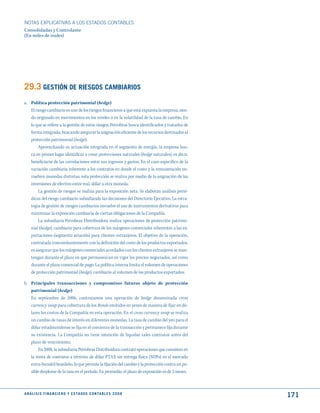 NOTAS ExPLICATIVAS A LOS ESTADOS CONTABLES
Consolidadas y Controlante
(En miles de reales)




29.3 GEStIóN dE RIESGOS CAmBIARIOS
a. Política protección patrimonial (hedge)
   El riesgo cambiario es uno de los riesgos financieros a que está expuesta la empresa, sien-
   do originado en movimientos en los niveles o en la volatilidad de la tasa de cambio. En
   lo que se refiere a la gestión de estos riesgos, Petrobras busca identificarlos y tratarlos de
   forma integrada, buscando asegurar la asignación eficiente de los recursos destinados al
   protección patrimonial (hedge).
        Aprovechando su actuación integrada en el segmento de energía, la empresa bus-
   ca en primer lugar identificar o crear protecciones naturales (hedge naturales), es decir,
   beneficiarse de las correlaciones entre sus ingresos y gastos. En el caso específico de la
   variación cambiaria inherente a los contratos en donde el costo y la remuneración en-
   vuelven monedas distintas, esta protección se realiza por medio de la asignación de las
   inversiones de efectivo entre real, dólar u otra moneda.
        La gestión de riesgos se realiza para la exposición neta. Se elaboran análisis perió-
   dicos del riesgo cambiario subsidiando las decisiones del Directorio Ejecutivo. La estra-
   tegia de gestión de riesgos cambiarios envuelve el uso de instrumentos derivativos para
   minimizar la exposición cambiaria de ciertas obligaciones de la Compañía.
        La subsidiaria Petrobras Distribuidora realiza operaciones de protección patrimo-
   nial (hedge). cambiario para cobertura de los márgenes comerciales inherentes a las ex-
   portaciones (segmento aviación) para clientes extranjeros. El objetivo de la operación,
   contratada concomitantemente con la definición del costo de los productos exportados,
   es asegurar que los márgenes comerciales acordados con los clientes extranjeros se man-
   tengan durante el plazo en que permanezcan en vigor los precios negociados, así como
   durante el plazo comercial de pago. La política interna limita el volumen de operaciones
   de protección patrimonial (hedge). cambiario al volumen de los productos exportados.

b. Principales transacciones y compromisos futuros objeto de protección
   patrimonial (hedge)
   En septiembre de 2006, contratamos una operación de hedge denominada cross
   currency swap para cobertura de los Bonds emitidos en yenes de manera de fijar en dó-
   lares los costos de la Compañía en esta operación. En el cross currency swap se realiza
   un cambio de tasas de interés en diferentes monedas. La tasa de cambio del yen para el
   dólar estadounidense se fija en el comienzo de la transacción y permanece fija durante
   su existencia. La Compañía no tiene intención de liquidar tales contratos antes del
   plazo de vencimiento.
       En 2008, la subsidiaria Petrobras Distribuidora contrató operaciones que consisten en
   la venta de contratos a término de dólar PTAX sin entrega física (NDFs) en el mercado
   extra-bursátil brasileño, lo que permite la fijación del cambio y la protección contra un po-
   sible desplome de la tasa en el período. En promedio, el plazo de exposición es de 3 meses.



A N Á L I S I S F I N A N C I E R O y E S tA d O S C O N tA B L E S 2 0 0 8
                                                                                                    171
 