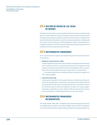 NOTAS ExPLICATIVAS A LOS ESTADOS CONTABLES
Consolidadas y Controlante
(En miles de reales)




                                             29.4 GEStIóN dE RIESGO dE LAS tASAS
                                                       dE INtERéS
                                             El riesgo de tasa de interés a que la Compañía está expuesta surge de su deuda de largo
                                             plazo y, en menor medida, de corto plazo. La deuda a tasas de interés fluctuante de mone-
                                             da extranjera está sujeta principalmente a la fluctuación de la tasa libor, y la deuda a tasas
                                             de interés fluctuantes denominada en reales está sujeta principalmente a la fluctuación
                                             de la tasa de interés de largo plazo (TJLP) divulgada por el Banco Central do Brasil. La
                                             Compañía actualmente no utiliza instrumentos financieros derivados para monitorear su
                                             exposición a las fluctuaciones de las tasas de interés.


                                             29.5 INStRumENtOS FINANCIEROS
                                             En el curso normal de sus negocios, la Compañía utiliza diversos tipos de instrumen-
                                             tos financieros.

                                             a. Riesgo de concentración de crédito
                                                Una parte significativa de los activos de la Compañía, incluyendo instrumentos finan-
                                                cieros, se localiza en Brasil. Los instrumentos financieros de la Compañía que están
                                                expuestos al riesgo de concentración de crédito son, principalmente, efectivo y equiva-
                                                lentes al efectivo, títulos gubernamentales, cuentas a cobrar y contratos futuros.
                                                    La Compañía adopta diversas medidas para reducir su exposición a riesgos de cré-
                                                dito a niveles aceptables.

                                             b. Valor justo de mercado
                                                El valor justo de mercado de los instrumentos financieros se determina en base a pre-
                                                cios de mercado publicados o, a falta de ellos, al valor presente de los flujos de efectivo
                                                en caja esperados. El valor justo de mercado de los efectivos y equivalentes al efectivo
                                                de cuentas por cobrar de clientes, de la deuda de corto plazo y de cuentas a pagar a
                                                proveedores es equivalente a su valor contable. El valor justo mercado de los activos y
                                                pasivos de largo plazo, no difieren significativamente de su valor contable.


                                             29.6 INStRumENtOS FINANCIEROS
                                                       NO dERIVAtIVOS
                                             Al 31 de diciembre de 2008 y 2007, la Compañía posee instrumentos financieros no deriva-
                                             tivos, debidamente reconocidos en los estados contables, tales como, Efectivo y Equivalen-
                                             tes de Efectivo (Nota 5), Títulos y valores mobiliarios (Nota 10) y Financiaciones (Nota 15).




174                                                                                                                 E S tA d O S C O N tA B L E S
 