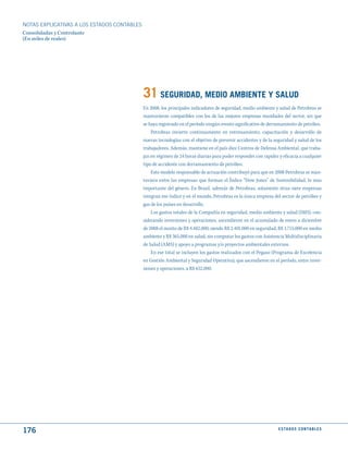 NOTAS ExPLICATIVAS A LOS ESTADOS CONTABLES
Consolidadas y Controlante
(En miles de reales)




                                             31 SEGuRIdAd, mEdIO AmBIENtE y SALud
                                             En 2008, los principales indicadores de seguridad, medio ambiente y salud de Petrobras se
                                             mantuvieron compatibles con los de las mejores empresas mundiales del sector, sin que
                                             se haya registrado en el período ningún evento significativo de derramamiento de petróleo.
                                                 Petrobras invierte continuamente en entrenamiento, capacitación y desarrollo de
                                             nuevas tecnologías con el objetivo de prevenir accidentes y de la seguridad y salud de los
                                             trabajadores. Además, mantiene en el país diez Centros de Defensa Ambiental, que traba-
                                             jan en régimen de 24 horas diarias para poder responder con rapidez y eficacia a cualquier
                                             tipo de accidente con derramamiento de petróleo.
                                                 Este modelo responsable de actuación contribuyó para que en 2008 Petrobras se man-
                                             tuviera entre las empresas que forman el Índice “Dow Jones” de Sostenibilidad, lo mas
                                             importante del género. En Brasil, además de Petrobras, solamente otras siete empresas
                                             integran ese índice y en el mundo, Petrobras es la única empresa del sector de petróleo y
                                             gas de los países en desarrollo.
                                                 Los gastos totales de la Compañía en seguridad, medio ambiente y salud (SMS), con-
                                             siderando inversiones y operaciones, ascendieron en el acumulado de enero a diciembre
                                             de 2008 el monto de R$ 4.482.000, siendo R$ 2.401.000 en seguridad, R$ 1.715.000 en medio
                                             ambiente y R$ 365.000 en salud, sin computar los gastos con Asistencia Multidisciplinaria
                                             de Salud (AMS) y apoyo a programas y/o proyectos ambientales externos.
                                                 En ese total se incluyen los gastos realizados con el Pegaso (Programa de Excelencia
                                             en Gestión Ambiental y Seguridad Operativa), que ascendieron en el período, entre inver-
                                             siones y operaciones, a R$ 652.000.




176                                                                                                              E S tA d O S C O N tA B L E S
 