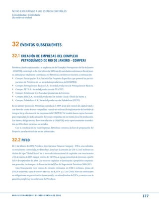 NOTAS ExPLICATIVAS A LOS ESTADOS CONTABLES
Consolidadas y Controlante
(En miles de reales)




32 EVENtOS SuBSECuENtES
32.1 CREACIóN dE EmPRESAS dEL COmPLEjO
              PEtROquímICO dE RIO dE jANEIRO - COmPERj
Petrobras, dando continuación a la implantación del Complejo Petroquímico de Rio de Janeiro
- COMPERJ, constituyó, el día 5 de febrero de 2009, seis (6) sociedades anónimas en Rio de Janei-
ro, subsidiarias totalmente controladas por Petrobras, conforme se enumera a continuación:
› Comperj Participações S.A.: Sociedad de Propósito Específico, que poseerá las partici-
     paciones de Petrobras en las sociedades productoras del COMPERJ;
›    Comperj Petroquímicos Básicos S.A.: Sociedad productora de Petroquímicos Básicos;
›    Comperj PET S.A.: Sociedad productora de PTA/PET;
›    Comperj Estirênicos S.A.: Sociedad productora de Estireno;
›    Comperj MEG S.A.: Sociedad productora de Etileno Glicol y Óxido de Eteno; y
›    Comperj Poliolefinas S.A.: Sociedad productora de Poliolefinas (PP/PE).

En un primer momento, Petrobras controlará el 100% (cien por ciento) del capital total y
con derecho a voto de esas compañías, cuando se realizará la implantación del modelo de
integración y relaciones de las empresas del COMPERJ. Tal modelo busca captar las siner-
gias originadas por la localización de varias compañías en un mismo local de producción.
Los bienes, obligaciones y derechos relativos al COMPERJ serán oportunamente transferi-
dos por Petrobras para esas sociedades.
    Con la constitución de esas empresas, Petrobras comienza la fase de preparación del
Proyecto para la entrada de socios potenciales.


32.2 PIFCO
El 11 de febrero de 2009, Petrobras International Finance Company - PifCo, una subsidia-
ria totalmente controlada por Petrobras, concluyó la emisión de US$ 1,5 mil millones en
títulos del tipo “Global Notes” en el mercado internacional de capitales, con vencimiento
el 15 de marzo de 2019, tasa de interés del 7,875% a.a. y pago semestral de intereses a partir
del 1º de septiembre de 2009. Los recursos captados se destinarán a propósitos corporati-
vos generales, incluso para la financiación del Plan de Negocios de Petrobras 2009-2013.
    Esta financiación tuvo costos de emisión estimados en US$ 6 millones, prima de
US$ 26 millones y tasa de interés efectiva del 8,187% a.a. Los Global Notes se constituyen
en obligaciones no garantizadas (unsecured) y no subordinadas de PifCo y cuentan con la
garantía completa e incondicional de Petrobras.




A N Á L I S I S F I N A N C I E R O y E S tA d O S C O N tA B L E S 2 0 0 8
                                                                                                    177
 