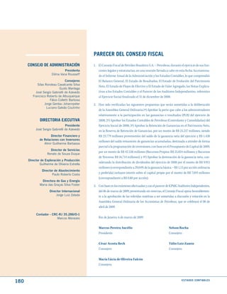 PARECER dEL CONSEjO FISCAL
      CONSEjO dE AdmINIStRACIóN                1. El Consejo Fiscal de Petróleo Brasileiro S.A. – Petrobras, durante el ejercicio de sus fun-
                                Presidenta        ciones legales y estatutarias, en una reunión llevada a cabo en esta fecha, ha examina-
                       Dilma Vana Rousseff        do el Informe Anual de la Administración y los Estados Contables, lo que comprendió:
                                 Consejeros       El Balance General, El Estado de Resultados, El Estado de Evolución del Patrimonio
            silas Rondeau Cavalcante silva
                                                  Neto, El Estado de Flujos de Efectivo y El Estado de Valor Agregado, las Notas Explica-
                             Guido Mantega
           José sergio Gabrielli de Azevedo       tivas a los Estados Contables y el Parecer de los Auditores Independientes, referentes
         Francisco Roberto de Albuquerque         al Ejercicio Social finalizado el 31 de diciembre de 2008.
                      Fábio Colletti Barbosa
                  Jorge Gerdau Johannpeter     2. Han sido verificadas las siguientes propuestas que serán sometidas a la deliberación
                   Luciano Galvão Coutinho
                                                  de la Asamblea General Ordinaria:1ª) Aprobar la parte que cabe a los administradores
                                                  relativamente a la participación en las ganancias o resultados (PLR) del ejercicio de
              dIRECtORIA EjECutIVA                2008; 2ª) Aprobar los Estados Contables de Petrobras (Controlante y Consolidadas) del
                                 Presidente       Ejercicio Social de 2008; 3ª) Aprobar la Retención de Ganancias en el Patrimonio Neto,
           José sergio Gabrielli de Azevedo       en la Reserva de Retención de Ganancias, por un monto de R$ 25.217 millones, siendo
                      Director Financiero y       R$ 23.779 millones provenientes del saldo de la ganancia neta del ejercicio y R$ 1.438
              de Relaciones con Inversores
                                                  millones del saldo remanente de ganancias acumuladas, destinada a atender de forma
                 Almir Guilherme Barbassa
                                                  parcial a la programación de inversiones, con base en el Presupuesto de Capital de 2009,
                     Director de Servicios
                                                  por un monto de R$ 42.538 millones (Recursos Propios: R$ 25.824 millones; y Recursos
                   Renato de souza Duque
                                                  de Terceros: R$ 16.714 millones); y 4ª) Aprobar la destinación de la ganancia neta, con-
      Director de Exploración y Producción
                                                  siderando la distribución de dividendos del ejercicio de 2008 por el monto de R$ 9.915
              Guilherme de oliveira Estrella
                                                  millones (correspondiente a 29,04% de la ganancia básica – R$ 1,13 por acción ordinaria
                Director de Abastecimiento
                       Paulo Roberto Costa
                                                  y preferida) incluyen interés sobre el capital propio por el monto de R$ 7.019 millones
                                                  (correspondiente a R$ 0,80 por acción).
               Directora de Gas y Energía
              Maria das Graças silva Foster    3. Con base en los exámenes efectuados y con el parecer de KPMG Auditores Independentes,
                     Director Internacional       del 06 de marzo de 2009, presentando sin reservas, el Consejo Fiscal opina favorablemen-
                          Jorge Luiz Zelada       te a la aprobación de las referidas matérias a ser sometidas a discusión y votación en la
                                                  Asamblea General Ordinaria de los Accionistas de Petrobras, que se celebrará el 08 de
                                                  abril de 2009.

           Contador - CRC-RJ 35.286/O-1
                         Marcos Menezes           Rio de Janeiro, 6 de marzo de 2009


                                                  Marcus Pereira Aucélio                                   Nelson Rocha
                                                  Presidente                                               Consejero

                                                  César Acosta Rech                                        Túlio Luiz Zamin
                                                  Consejero                                                Consejero

                                                  Maria Lúcia de Oliveira Falcón
                                                  Consejera



180                                                                                                                   E S tA d O S C O N tA B L E S
 