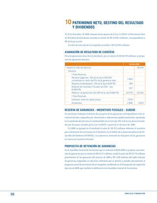 10 PAtRImONIO NEtO, dEStINO dEL RESuLtAdO
             y dIVIdENdOS
     Al 31 de diciembre de 2008, después de los ajustes de la Ley 11.638/07, el Patrimonio Neto
     de Petrobras (Controlante) ascendia al monto de R$ 144.051 millones, correspondiente a
     R$ 16,41 por acción.
         El valor de mercado de la Compañía ascendió a R$ 223.991 millones.


     ASIGNACIóN dE RESuLtAdO dE EjERCíCIO
     Para las ganancias netas de la Controlante, por un monto de R$ 36.470 millones, se propo-
     nen los siguientes destinos:
                                                                               R$ mILLONES

       Ganancia neta del ejercicio                                                     36.470
         Destinos
            › Para Reservas:
             Reserva Legal (art. 193 de la Ley 6.404/76)
                                                                            1.824
             constituida en razón del 5% de la ganancia neta
             Reserva Estatutaria(art. 194 de la ley 6.404/76)                 395
             Reserva de Incentivos Fiscales (art.195 - Ley
                                                                              557
             6.404/76)
             Reteción de ganancias (art.196 de la Ley 6.404/76)            23.779      26.555
             › Para Reservas:
             Intereses sobre el capital propio                               7.019
             Dividendos                                                     2.896        9.915


     RESERVA dE GANANCIAS - INCENtIVOS FISCALES - SudENE
     Se constituye mediante el destino de una parte de las ganancias correspondiente a los in-
     centivos fiscales, originados por donaciones o subvenciones gubernamentales, apropiada
     en el resultado del ejercicio en conformidad con el artículo 195-A de la Ley de las Socieda-
     des por Acciones, incluido por la Ley 11.638/07, a partir de 1º de enero de 2008.
         En 2008, se apropió en el resultado el valor de R$ 557 millones referente al incentivo
     para subvención de inversiones en el Nordeste, en el ámbito de la Superintendencia de De-
     sarrollo del Nordeste (SUDENE), y se propone la retención de esta parte de las ganancias
     en reserva de incentivos fiscales.


     PROPuEStA dE REtENCIóN dE GANANCIAS
     En la Asamblea General de Accionistas que se realizará el 08.04.2009, se propone una reten-
     ción de ganancias por un monto de R$ 25.217 millones, siendo la parte de R$ 23.779 millones
     provenientes de las ganancias del ejercicio de 2008 y R$ 1.438 millones del saldo restante
     de ganancias originadas en ejercicios anteriores que se destina a atender parcialmente el
     programa anual de inversiones de la Compañía, establecido en el Presupuesto de Capital del
     ejercicio de 2009, que también se deliberará en la Asamblea General de Accionistas.




16                                                                       ANÁLISIS FINANCIERO
 