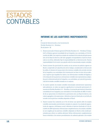 ESTADOS
CONTABLES

            INFORmE dE LOS AudItORES INdEPENdIENtES
            Al
            Consejo de Administración y a los Accionistas de
            Petróleo Brasileiro S.A. - Petrobras
            Rio de Janeiro - RJ

            1. Hemos examinado el balance general de Petróleo Brasileiro S.A. - Petrobras (“Compa-
               ñía”) y el balance general consolidado de esa Compañía y sus controladas, al 31 de di-
               ciembre de 2008, y los respectivos estados de resultado, de la evolución del patrimonio
               neto, de los flujos de efectivo y del valor agregado correspondientes al ejercicio finali-
               zado en esa fecha, elaborados bajo la responsabilidad de su Administración. Nuestra
               responsabilidad es la de emitir una opinión sobre los mencionados estados contables.

            2. Nuestro examen fue practicada de acuerdo con las normas de auditoría vigentes en
               Brasil y comprendió: a) la planificación de los trabajos, considerando la relevancia de
               los saldos, el volumen de transacciones y los sistemas contable y de controles internos
               de la Compañía y sus controladas; b) la constatación con base en tests, de las eviden-
               cias y registros que respaldan los valores y las informaciones contables divulgadas; y
               c) la evaluación de las prácticas y estimaciones contables más representativas adopta-
               das por la Administración de la Compañía y sus controladas, así como de la presenta-
               ción de los estados contables tomados en su conjunto.

            3. En nuestra opinión, los estados contables mencionados anteriormente representan
               adecuadamente, en todos sus aspectos significativos, la situación patrimonial y fi-
               nanciera de Petróleo Brasileiro S.A. - Petrobras y la situación patrimonial y financiera
               consolidada de esa Compañía y sus controladas al 31 de diciembre de 2008, el resulta-
               do de sus operaciones, la evolución de su patrimonio neto, sus flujos de efectivo y los
               valores agregados en las operaciones referentes al ejercicio finalizado en esa fecha, de
               acuerdo con las prácticas contables adoptadas en Brasil.

            4. Nuestro examen fue conducida con el fin de formar una opinión sobre los estados
               contables mencionados anteriormente, tomados en conjunto. Los estados de segmen-
               tación de negocios y del balance social, referentes al ejercicio finalizado al 31 de di-
               ciembre de 2008 representan informaciones complementarias a los estados contables,
               no son exigidos por las prácticas contables adoptadas en Brasil y están siendo pre-
               sentados para ofrecer un análisis adicional. Dichas informaciones complementarias
               fueron sometidas a los mismos procedimientos de auditoría aplicados a los estados



18                                                                                E S tA d O S C O N tA B L E S
 