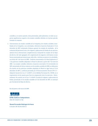 contables y, en nuestra opinión, están presentadas, adecuadamente, en todos sus as-
     pectos significativos respecto a los estados contables referidos en el primer párrafo,
     tomadas en conjunto.

5. Anteriormente, los estados contables de la Compañía y los estados contables conso-
   lidados de la Compañía y sus controladas, referentes al ejercicio finalizado el 31 de
   diciembre de 2007, incluyendo el balance general, los estados de resultados, de la
   evolución del patrimonio neto y los orígenes y aplicaciones de fondos de ese ejercicio,
   además de las informaciones complementarias incluyendo los estados de los flujos
   de efectivo, del valor agregado, de la segmentación de negocios y del balance social,
   fueron examinados por nosotros que, sobre ellos, emitimos un parecer sin salvedades,
   con fecha del 3 de marzo de 2008. Conforme mencionado en la Nota Explicativa nº
   3, las prácticas contables adoptadas en Brasil se alteraron a partir del 1º de enero de
   2008. Los estados contables referentes al ejercicio encerrado el 31 de diciembre de
   2007, presentados de forma conjunta con los estados contables de 2008, se elaboraron
   de acuerdo con las prácticas contables adoptadas en Brasil en vigor hasta el 31 de
   diciembre de 2007 y, conforme permitido por el Pronunciamiento Técnico CPC 13 –
   Adopción Inicial de la Ley nº 11.638/07 y de la Medida Provisional No. 449/08, no se
   reapresentan con los ajustes para fines de comparación entre los ejercicios. Adicio-
   nalmente, de acuerdo con la Ley n° 11.638/07 el estado de orígenes y aplicaciones de
   fondos, presentado en los estados contables al 31 de diciembre de 2007, se sustituyó
   por el estado de los flujos de efectivo.



     Rio de Janeiro, 6 de marzo de 2009.




     KPMG Auditores Independentes
     CRC-SP-14.428/O-6-F-RJ


     Manuel Fernandes Rodrigues de Sousa
     Contador CRC-RJ-052.428/O-2




A N Á L I S I S F I N A N C I E R O y E S tA d O S C O N tA B L E S 2 0 0 8
                                                                                              19
 