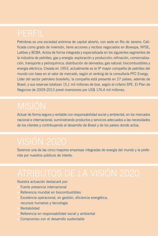 Perfil
Petrobras es una sociedad anónima de capital abierto, con sede en Rio de Janeiro. Cali-
ficada como grado de inversión, tiene acciones y recibos negociados en Bovespa, NYSE,
Latibex y BCBA. Actúa de forma integrada y especializada en los siguientes segmentos de
la industria de petróleo, gas y energía: exploración y producción; refinación, comercializa-
ción, transporte y petroquímica; distribución de derivados; gas natural; biocombustibles y
energía eléctrica. Creada en 1953, actualmente es la 9ª mayor compañía de petróleo del
mundo con base en el valor de mercado, según el ranking de la consultoría PFC Energy.
Líder del sector petrolero brasileño, la compañía está presente en 27 países, además de
Brasil, y sus reservas totalizan 15,1 mil millones de boe, según el criterio SPE. El Plan de
Negocios de 2009-2013 prevé inversiones por US$ 174,4 mil millones.




Misión
Actuar de forma segura y rentable con responsabilidad social y ambiental, en los mercados
nacional e internacional, suministrando productos y servicios adecuados a las necesidades
de los clientes y contribuyendo al desarrollo de Brasil y de los países donde actúa.




Visión 2020
Seremos una de las cinco mayores empresas integradas de energía del mundo y la prefe-
rida por nuestros públicos de interés.




Atributos de lA Visión 2020
Nuestra actuación destacará por:
> Fuerte presencia internacional
> Referencia mundial en biocombustibles
> Excelencia operacional, en gestión, eficiencia energética,
  recursos humanos y tecnología
> Rentabilidad
> Referencia en responsabilidad social y ambiental
> Compromiso con el desarrollo sustentable
 