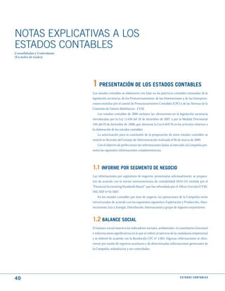 NOTAS ExPLICATIVAS A LOS
ESTADOS CONTABLES
Consolidadas y Controlante
(En miles de reales)




                             1 PRESENtACIóN dE LOS EStAdOS CONtABLES
                             Los estados contables se elaboraron con base en las prácticas contables emanadas de la
                             legislación societaria, de los Pronunciamientos, de las Orientaciones y de las Interpreta-
                             ciones emitidas por el comité de Pronunciamientos Contables (CPC) y de las Normas de la
                             Comisión de Valores Mobiliarios - CVM.
                                  Los estados contables de 2008 incluyen las alteraciones en la legislación societaria
                             introducidas por la Ley 11.638 del 28 de diciembre de 2007, y por la Medida Provisional
                             449, del 03 de diciembre de 2008, que alteraron la Ley 6.404/76 en los artículos relativos a
                             la elaboración de los estados contables.
                                  La autorización para la conclusión de la preparación de estos estados contables se
                             realizó en Reunión del Consejo de Administración realizada el 06 de marzo de 2009.
                                  Con el objetivo de perfeccionar las informaciones dadas al mercado, la Compañía pre-
                             senta las siguientes informaciones complementarias:




                             1.1 INFORmE POR SEGmENtO dE NEGOCIO
                             Las informaciones por segmentos de negocios, presentadas adicionalmente, se prepara-
                             ron de acuerdo con la norma norteamericana de contabilidad SFAS-131 emitida por el
                             “Financial Accounting Standards Board”. que fue refrendada por el Oficio-Circular/CVM/
                             SNC/SEP nº 01/2007.
                                 En los estados contables por área de negocio, las operaciones de la Compañía están
                             estructuradas de acuerdo con los segmentos siguientes: Exploración y Producción, Abas-
                             tecimiento, Gas y Energía, Distribución, Internacional y grupo de órganos corporativos.


                             1.2 BALANCE SOCIAL
                             El balance social muestra los indicadores sociales, ambientales, el cuantitativo funcional
                             e informaciones significativas en lo que se refiere al ejercicio de la ciudadanía empresarial
                             y se elaboró de acuerdo con la Resolución CFC nº 1.003. Algunas informaciones se obtu-
                             vieron por medio de registros auxiliares y de determinadas informaciones gerenciales de
                             la Compañía, subsidiarias y sus controladas.




40                                                                                                 E S tA d O S C O N tA B L E S
 