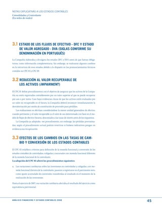 NOTAS ExPLICATIVAS A LOS ESTADOS CONTABLES
Consolidadas y Controlante
(En miles de reales)




3.1 EStAdO dE LOS FLujOS dE EFECtIVO - dFC y EStAdO
          dE VALOR AGREGAdO - dVA (SIGLAS CONFORmE Su
          dENOmINACIóN EN PORtuGuéS)
La Compañía elaboraba y divulgava los estados DFC y DVA antes de que fueran obliga-
torios, como información complementaria. Sin embargo, se realizaron algunos cambios
en la estructura de esos estados debido a lo dispueto en los pronunciamientos técnicos
contidos no CPC 03 y CPC 09.


3.2 REduCCIóN AL VALOR RECuPERABLE dE
          LOS ACtIVOS (ImpaIrment )
El CPC 01 define procedimientos con el objetivo de asegurar que los activos de la Compa-
ñía no estén registrados contablemente por un valor superior al que se puede recuperar
por uso o por venta. Caso haya evidencias claras de que los activos estén evaluados por
un valor no recuperable en el futuro, la Compañía deberá reconocer inmediatamente la
desvalorización por medio de constitución de provisión para pérdidas.
    Las evaluaciones se efectúan considerándose la menor unidad generadora de efectivo,
cuando pertinente, y el valor recuperable es el valor de uso determinado con base en el mo-
delo de flujos de efectivo futuros, descontados a las tasas de interés antes de los impuestos.
    La Compañía ya adoptaba ese procedimiento, sin embargo, las pérdidas provisiona-
das, según el procedimiento actual podrán revertirse si hubiera indicativos pongan en
evidencia esa recuperación.


3.3 EFECtOS dE LOS CAmBIOS EN LAS tASAS dE CAm-
          BIO y CONVERSIóN dE LOS EStAdOS CONtABLES
El CPC 02 establece criterios para definición de la moneda funcional y conversión de los
estados contables de controladas, coligadas y sucursales con moneda funcional diferente
de la moneda funcional de la controlante.
La adopción del CPC 02 alteró los procedimientos siguientes:

a. Las variaciones cambiarias sobre las inversiones en controladas y coligadas, con mo-
   neda funcional distinta de la controlante, pasaron a registrarse en el patrimonio neto,
   como ajuste acumulado de conversión, transferidas al resultado en el momento de la
   realización de las inversiones.

Hasta el ejercicio de 2007, esa variación cambiaria afectaba al resultado del ejercicio como
equivalencia patrimonial.




A N Á L I S I S F I N A N C I E R O y E S tA d O S C O N tA B L E S 2 0 0 8
                                                                                                 45
 