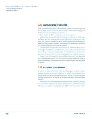 NOTAS ExPLICATIVAS A LOS ESTADOS CONTABLES
Consolidadas y Controlante
(En miles de reales)




                                             3.10 INStRumENtOS FINANCEIROS
                                             El CPC 14 establece principios para el reconocimiento y mensuración de activos y pasivos
                                             financieros y de algunos contratos de compra y venta de ítems no financieros y para la
                                             divulgación de instrumentos financieros derivativos.
                                                 Con la adopción del CPC 14 se realizaron las alteraciones siguientes:
                                                 Las operaciones de hedge de flujo de efectivo pasaron a registrarse en el balance ge-
                                             neral por su valor justo, cuando se califican como hedge efectivo, con efectos en el patri-
                                             monio neto y posterior reclasificación para el resultado cuando la transacción, objeto de
                                             hedge cause impacto sobre el resultado. Anteriormente, esas operaciones se registraban
                                             en el resultado por ocasión de su liquidación financiera.
                                                 Los instrumentos financieros derivativos utilizados par la protección de las variacio-
                                             nes en los precios de petróleo y derivados pasaron a ser marcados a mercado durante sus
                                             períodos de vigencia, causando impactos sobre el resultado financiero. Anteriormente,
                                             esos ajustes eran se registraban en el resultado por ocasión de su liquidación financiera.
                                                 El ajuste a valor de mercado de los títulos mobiliarios clasificados como disponibles
                                             para la venta pasó a presentarse en el patrimonio neto hasta su liquidación, cuando se
                                             transferirá al resultado. Anteriormente, esos ajustes causaban impacto sobre el resultado
                                             del ejercicio.


                                             3.11 INVERSIONES SOCIEtARIAS
                                             De acuerdo con la Medida Provisional 449/08, se evaluarán por el método de la equiva-
                                             lencia patrimonial las inversiones en coligadas en las cuales la administración tenga in-
                                             fluencia significativa y en otras sociedades que formen parte de un mismo grupo o que
                                             estén bajo control común. No obstante, no se identificaron efectos significativos sobre
                                             este ítem.
                                                 Anteriormente, la aplicación del método de la equivalencia se determinaba solamente
                                             para las inversiones significativas en coligadas sobre las cuales la administración tuviera
                                             influencia o en las cuales tuviera una participación del 20% o superior en el capital social.




48                                                                                                                 E S tA d O S C O N tA B L E S
 