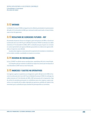 NOTAS ExPLICATIVAS A LOS ESTADOS CONTABLES
Consolidadas y Controlante
(En miles de reales)




3.12 dIFERIdO
La Medida Provisional 449/08, extinguió el activo diferido, permitiendo el mantenimiento
del saldo al 31 de diciembre de 2008, que continuará siendo amortizado, en hasta 10 años,
sujeto al test de impairment.


3.13 RESuLtAdO dE EjERCICIOS FutuROS - REF
El resultado de ejercicio futuros se extinguió a partir del ejercicio de 2008, en función de
la alteración de la Ley 6.404/76 por la Medida Provisional 449/08. No obstante, los saldos
existentes al 31 de diciembre de 2008 y 2007 se reclasificaron para el pasivo no-corriente
en cuenta representativa de ingresos diferidos que pondrán en evidencia los ingresos dife-
ridos y el respectivo costo diferido.
    Las plusvalías negativas consecuencia de la expectativa de resultado se reclasificaron
en los estados contables consolidados en el pasivo no-corriente.


3.14 RESERVA dE REEVALuACIóN
La Ley 11.638/07 no admite nuevas reevaluaciones espontáneas del activo inmovilizado.
    La Compañía optó por mantener el saldo de las respectivas reservas de reevaluación al
31 de diciembre de 2007, hasta su total realización.


3.15 INGRESOS y GAStOS NO OPERAtIVOS
Los ingresos y gastos no operativos se extinguieron a partir del ejercicio de 2008 en fun-
ción de la alteración de la Ley 6.404/76 por la Medida Provisional 449/08. Sin embargo, los
saldos existentes al 31 de diciembre de 2008 y 2007 provenientes de la enajenación y baja
de activos de naturaleza permanente se reclasificaron para otros ingresos y gastos ope-
rativos, con excepción de los saldos originados por ganancias y pérdidas de capital en las
inversiones que se reclasificaron para resultado de participaciones en inversiones.




A N Á L I S I S F I N A N C I E R O y E S tA d O S C O N tA B L E S 2 0 0 8
                                                                                               49
 