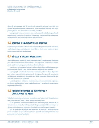 NOTAS ExPLICATIVAS A LOS ESTADOS CONTABLES
Consolidadas y Controlante
(En miles de reales)




ajustes de activos para el valor de mercado o de realización, así como la provisión para
créditos de liquidación dudosa, constituida en límite considerado suficiente para cubrir
posibles pérdidas en la realización de las cuentas por cobrar.
    Los ingresos de ventas se reconocen en el resultado cuando todos los riesgos y benefi-
cios inherentes al producto se transfieren al comprador. Los ingresos de servicios presta-
dos se reconocen en el resultado en función de su realización.


4.3 EFECtIVO y EquIVALENtES AL EFECtIVO
Los efectivos y equivalentes al efectivo están representados por inversiones de corto plazo,
de alta liquidez y que son rápidamente convertibles en efectivo, con vencimiento a tres
meses o menos de la fecha de adquisición.


4.4 títuLOS y VALORES mOBILIARIOS
Los títulos y valores mobiliarios fueron clasificados por la Compañía como disponibles
para venta, mantenidos hasta el vencimiento o para negociación, con base en las estrate-
gias de la administración para esos títulos y valores mobiliarios.
    Los intereses y actualización monetaria de los títulos y valores mobiliarios para nego-
ciación, así como el ajuste a valor justo de esos ítems se registran en el resultado.
    Las cargas y la actualización monetaria, si pertinentes, sobre los títulos disponibles
para venta, se registran en el resultado cuando devengadas. Los ajustes de la evaluación
al valor justo se reconocen en el patrimonio neto, siendo transferidos al resultado del ejer-
cicio en el momento de su liquidación.
    Los títulos y valores mobiliarios mantenidos hasta el vencimiento están registrados
por el costo de adquisición al que se añaden los intereses y actualización monetaria con
impactos en el resultado.


4.5 REGIStRO CONtABLE dE dERIVAtIVOS y
          OPERACIONES dE Hedge
Todos los instrumentos derivativos se reconocieron en el balance de la Compañía, tanto
en el activo como en el pasivo y fueron medidos por el valor justo.
    En las operaciones con instrumentos financieros derivativos para la protección de las
variaciones en los precios de petróleo y derivados, las ganancias y pérdidas causadas por las
variaciones del valor justo se registran en el resultado como ingreso o gasto financiero.
    Para las operaciones de hedge de flujo de efectivo, las ganancias y pérdidas causadas
por las variaciones del valor justo se registran en ajustes de evaluación patrimonial, en el
patrimonio neto, hasta su liquidación.




A N Á L I S I S F I N A N C I E R O y E S tA d O S C O N tA B L E S 2 0 0 8
                                                                                                57
 