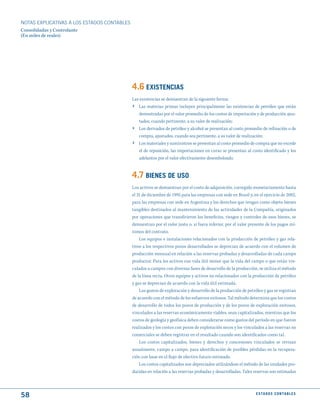 NOTAS ExPLICATIVAS A LOS ESTADOS CONTABLES
Consolidadas y Controlante
(En miles de reales)




                                             4.6 EXIStENCIAS
                                             Las existencias se demuestran de la siguiente forma:
                                             › Las materias primas incluyen principalmente las existencias de petróleo que están
                                                 demostradas por el valor promedio de los costos de importación y de producción ajus-
                                                 tados, cuando pertinente, a su valor de realización;
                                             ›   Los derivados de petróleo y alcohol se presentan al costo promedio de refinación o de
                                                 compra, ajustados, cuando sea pertinente, a su valor de realización;
                                             ›   Los materiales y suministros se presentan al costo promedio de compra que no excede
                                                 el de reposición, las importaciones en curso se presentan al costo identificado y los
                                                 adelantos por el valor efectivamente desembolsado.


                                             4.7 BIENES dE uSO
                                             Los activos se demuestran por el costo de adquisición, corregido monetariamente hasta
                                             el 31 de diciembre de 1995 para las empresas con sede en Brasil y, en el ejercicio de 2002,
                                             para las empresas con sede en Argentina y los derechos que tengan como objeto bienes
                                             tangibles destinados al mantenimiento de las actividades de la Compañía, originados
                                             por operaciones que transfirieron los beneficios, riesgos y controles de esos bienes, se
                                             demuestran por el valor justo o, si fuera inferior, por el valor presente de los pagos mí-
                                             nimos del contrato.
                                                 Los equipos e instalaciones relacionados con la producción de petróleo y gas rela-
                                             tivos a los respectivos pozos desarrollados se deprecian de acuerdo con el volumen de
                                             producción mensual en relación a las reservas probadas y desarrolladas de cada campo
                                             productor. Para los activos con vida útil menor que la vida del campo o que están vin-
                                             culados a campos con diversas fases de desarrollo de la producción, se utiliza el método
                                             de la línea recta. Otros equipos y activos no relacionados con la producción de petróleo
                                             y gas se deprecian de acuerdo con la vida útil estimada.
                                                 Los gastos de exploración y desarrollo de la producción de petróleo y gas se registran
                                             de acuerdo con el método de los esfuerzos exitosos. Tal método determina que los costos
                                             de desarrollo de todos los pozos de producción y de los pozos de exploración exitosos,
                                             vinculados a las reservas económicamente viables, sean capitalizados, mientras que los
                                             costos de geología y geofísica deben considerarse como gastos del período en que fueron
                                             realizados y los costos con pozos de exploración secos y los vinculados a las reservas no
                                             comerciales se deben registrar en el resultado cuando son identificados como tal.
                                                 Los costos capitalizados, bienes y derechos y concesiones vinculados se revisan
                                             anualmente, campo a campo, para identificación de posibles pérdidas en la recupera-
                                             ción con base en el flujo de efectivo futuro estimado.
                                                 Los costos capitalizados son depreciados utilizándose el método de las unidades pro-
                                             ducidas en relación a las reservas probadas y desarrolladas. Tales reservas son estimadas



58                                                                                                               E S tA d O S C O N tA B L E S
 