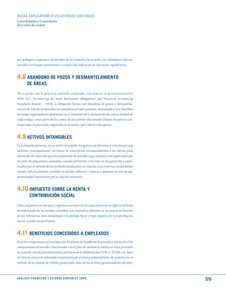 NOTAS ExPLICATIVAS A LOS ESTADOS CONTABLES
Consolidadas y Controlante
(En miles de reales)




por geólogos e ingenieros de petróleo de la Compañía de acuerdo con estándares interna-
cionales y revisadas anualmente o cuando hay indicación de alteración significativa.


4.8 ABANdONO dE POzOS y dESmANtELAmIENtO
          dE ÁREAS
De acuerdo con la práctica contable adoptada, con base en el pronunciamiento
SFAS 143 –“Accounting for Asset Retirement Obligations” del “Financial Accounting
Standards Boards” – FASB, la obligación futura con abandono de pozos y desmantela-
miento de área de producción, se contabiliza al valor presente, descontada a una tasa libre
de riesgo, registrándose totalmente en el momento de la declaración de comercialidad de
cada campo, como parte de los costos de los activos relacionados (bienes de uso) en con-
trapartida a la provisión, registrada en el pasivo, que cubrirá tales gastos.


4.9 ACtIVOS INtANGIBLES
La Compañía presenta, en su activo intangible, los gastos con derechos y concesiones que
incluyen, principalmente, los bonos de suscripción correspondientes a las ofertas para
obtención de concesión para la exploración de petróleo o gas natural y son registrados por
su costo de adquisición, ajustados, cuando pertinente, a su valor de recuperación y amor-
tizados por el método de las unidades producidas en relación a las reservas comprobadas
totales. Adicionalmente, también se incluye software y marcas y patentes en este grupo,
amortizados linealmente por la vida útil estimada .


4.10 ImPuEStO SOBRE LA RENtA y
             CONtRIBuCIóN SOCIAL
Tales impuestos se calculan y registran con base en las tasas efectivas en vigor en la fecha
de elaboración de los estados contables. Los impuestos diferidos se reconocen en función
de las diferencias inter-temporales y la pérdida fiscal y base negativa de la contribución
social, cuando sea pertinente.


4.11 BENEFICIOS CONCEdIdOS A EmPLEAdOS
Para los compromisos actuariales con los planes de beneficios de pensión y jubilación y los
compromisos actuariales relacionados con el plan de asistencia médica se hace provisión
de acuerdo con los procedimientos previstos en la Deliberación CVM nº 371/00, con base
en cálculo actuarial elaborado anualmente por actuario independiente, de acuerdo con el
método de la unidad de crédito proyectada, neto de los activos garantizadores del plan,



A N Á L I S I S F I N A N C I E R O y E S tA d O S C O N tA B L E S 2 0 0 8
                                                                                               59
 