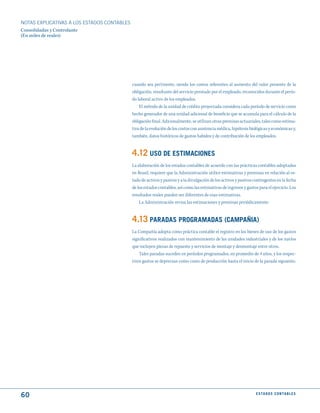 NOTAS ExPLICATIVAS A LOS ESTADOS CONTABLES
Consolidadas y Controlante
(En miles de reales)




                                             cuando sea pertinente, siendo los costos referentes al aumento del valor presente de la
                                             obligación, resultante del servicio prestado por el empleado, reconocidos durante el perío-
                                             do laboral activo de los empleados.
                                                 El método de la unidad de crédito proyectada considera cada período de servicio como
                                             hecho generador de una unidad adicional de beneficio que se acumula para el cálculo de la
                                             obligación final. Adicionalmente, se utilizan otras premisas actuariales, tales como estima-
                                             tiva de la evolución de los costos con asistencia médica, hipótesis biológicas y económicas y,
                                             también, datos históricos de gastos habidos y de contribución de los empleados.


                                             4.12 uSO dE EStImACIONES
                                             La elaboración de los estados contables de acuerdo con las prácticas contables adoptadas
                                             en Brasil, requiere que la Administración utilice estimativas y premisas en relación al es-
                                             tado de activos y pasivos y a la divulgación de los activos y pasivos contingentes en la fecha
                                             de los estados contables, así como las estimativas de ingresos y gastos para el ejercicio. Los
                                             resultados reales pueden ser diferentes de esas estimativas.
                                                 La Administración revisa las estimaciones y premisas periódicamente.


                                             4.13 PARAdAS PROGRAmAdAS (CAmPAñIA)
                                             La Compañía adopta como práctica contable el registro en los bienes de uso de los gastos
                                             significativos realizados con mantenimiento de las unidades industriales y de los navíos
                                             que incluyen piezas de repuesto y servicios de montaje y desmontaje entre otros.
                                                 Tales paradas suceden en períodos programados, en promedio de 4 años, y los respec-
                                             tivos gastos se deprecian como costo de producción hasta el inicio de la parada siguiente.




60                                                                                                                  E S tA d O S C O N tA B L E S
 